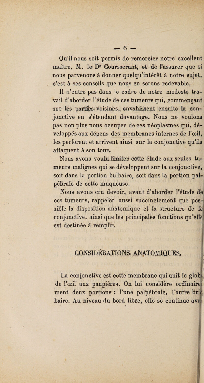 Qu’il nous soit permis de remercier notre excellent maître, M. le DT Coursserant, et de Passurer que si nous parvenons à donner quelqu’intérêt à notre sujet, c’est à ses conseils que nous en serons redevable. 11 n’entre pas dans le cadre de notre modeste tra¬ vail d’aborder l’étude de ces tumeurs qui, commençant sur les partifes voisines, envahissent ensuite la con¬ jonctive en s’étendant davantage. Nous ne voulons pas non plus nous occuper de ces néoplasmes qui, dé¬ veloppés aux dépens des membranes internes de l’œil, les perforent et arrivent ainsi sur la conjonctive qu’ils attaquent à son tour. Nous avons voulu limiter cotte étude aux seules tu¬ meurs malignes qui se développent sur la conjonctive, soit dans la portion bulbaire, soit dans la portion pal¬ pébrale de cette muqueuse. Nous avons cru devoir, avant d’aborder l’étude de ces tumeurs, rappeler aussi succinctement que pos¬ sible la disposition anatomique et la structure de la] conjonctive, ainsi que les principales fonctions qu’elle! est destinée à remplir. CONSIDÉRATIONS ANATOMIQUES. | l La conjonctive est cette membrane qui unit le glohj de l’œil aux paupières. On lui considère ordinairei ment deux portions : l’une palpébrale, l’autre bu : baire. Au niveau du bord libre, elle se continue ave ê '--'m * i. ■ ■ !