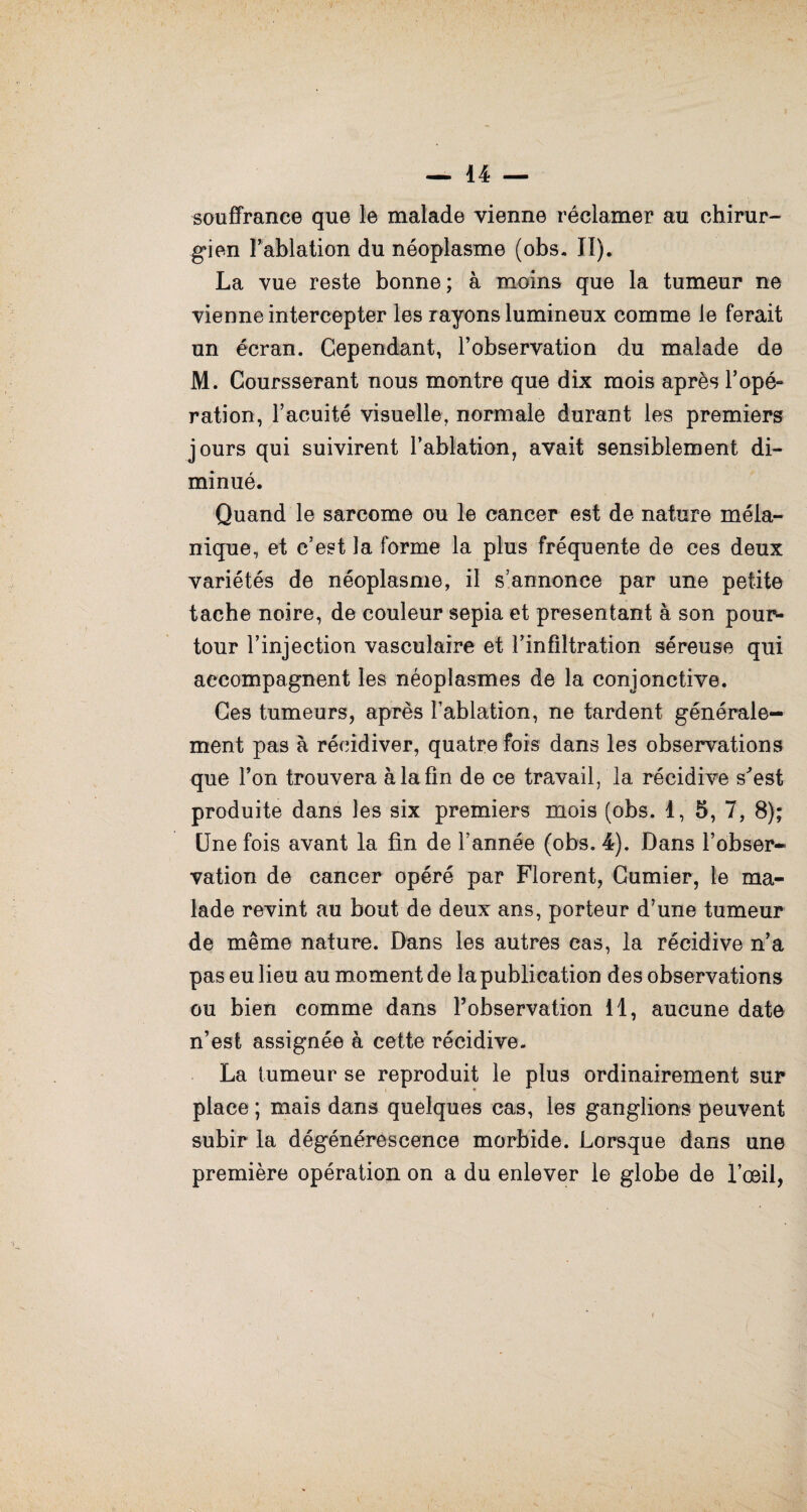 souffrance que le malade vienne réclamer au chirur¬ gien Fablation du néoplasme (obs. II). La vue reste bonne; à moins que la tumeur ne vienne intercepter les rayons lumineux comme le ferait un écran. Cependant, l’observation du malade de M. Coursserant nous montre que dix mois après l'opé¬ ration, l’acuité visuelle, normale durant les premiers jours qui suivirent l’ablation, avait sensiblement di¬ minué. Quand le sarcome ou le cancer est de nature méla¬ nique, et c’est la forme la plus fréquente de ces deux variétés de néoplasme, il s’annonce par une petite tache noire, de couleur sepia et présentant à son pour¬ tour l’injection vasculaire et l’infiltration séreuse qui accompagnent les néoplasmes de la conjonctive. Ces tumeurs, après l’ablation, ne tardent générale¬ ment pas à récidiver, quatre fois dans les observations que l’on trouvera à la fin de ce travail, la récidive s'est produite dans les six premiers mois (obs. 1, 5, 7, 8); Une fois avant la fin de l’année (obs. 4). Dans l’obser¬ vation de cancer opéré par Florent, Cumier, le ma¬ lade revint au bout de deux ans, porteur d’une tumeur de même nature. Dans les autres cas, la récidive n’a pas eu lieu au moment de la publication des observations ou bien comme dans l’observation 11, aucune date n’est assignée à cette récidive. La tumeur se reproduit le plus ordinairement sur place ; mais dans quelques cas, les ganglions peuvent subir la dégénérescence morbide. Lorsque dans une première opération on a du enlever le globe de l’œil,