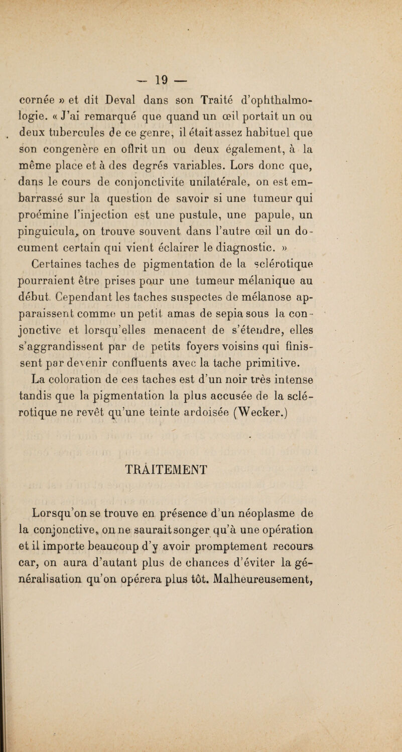 cornée » et dit Deval dans son Traité d’ophthalmo- logie. « J’ai remarqué que quand tm œil portait un ou deux tubercules de ce genre, il était assez habituel que son congénère en oflrit un ou deux également, à la même place et à des degrés variables. Lors donc que, dans le cours de conjonctivite unilatérale, on est em¬ barrassé sur la question de savoir si une tumeur qui proémine l’injection est une pustule, une papule, un pinguicula^ on trouve souvent dans l’autre œil un do¬ cument certain qui vient éclairer le diagnostic. » Certaines taches de pigmentation de la sclérotique pourraient être prises pour une tumeur mélanique au début. Cependant les taches suspectes de mélanose ap¬ paraissent comme un petit amas de sepiasous la con ¬ jonctive et lorsqu’elles menacent de s’étendre, elles s’aggrandissent par de petits foyers voisins qui finis¬ sent par devenir confluents avec la tache primitive. La coloration de ces taches est d’un noir très intense tandis que la pigmentation la plus accusée de la sclé¬ rotique ne revêt qu’une teinte ardoisée (Wecker.) TRAITEMENT Lorsqu’on se trouve en présence d’un néoplasme de la conjonctive* on ne saurait songer qu’à une opération et il importe beaucoup d’y avoir promptement recours car, on aura d’autant plus de chances d’éviter la gé¬ néralisation qu’on opérera plus tôt. Malheureusement,