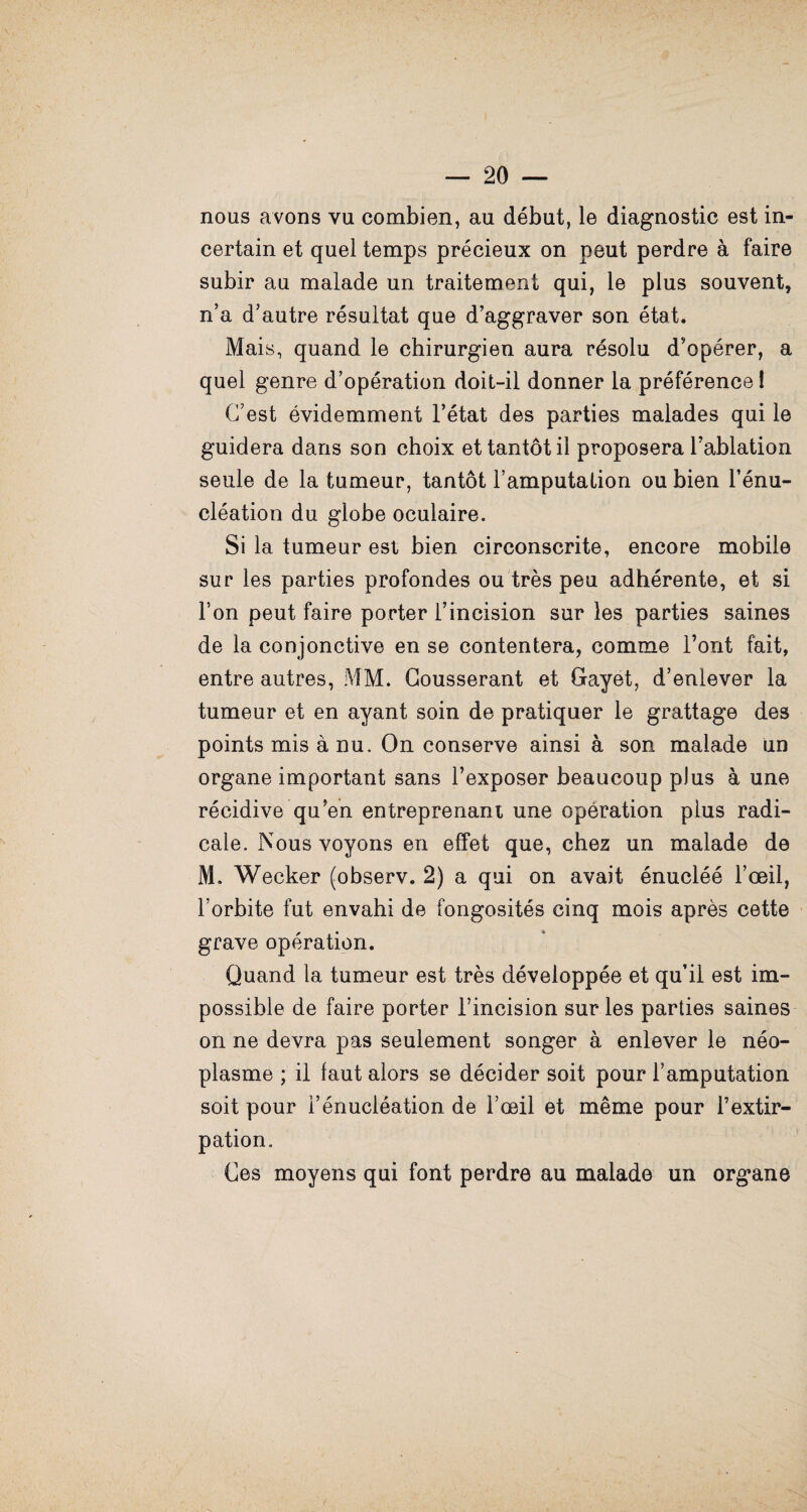 nous avons vu combien, au début, le diagnostic est in¬ certain et quel temps précieux on peut perdre à faire subir au malade un traitement qui, le plus souvent, n’a d’autre résultat que d’aggraver son état. Mais, quand le chirurgien aura résolu d’opérer, a quel genre d’opération doit-il donner la préférence ! C’est évidemment l’état des parties malades qui le guidera dans son choix et tantôt il proposera l’ablation seule de la tumeur, tantôt l’amputation ou bien l’énu¬ cléation du globe oculaire. Si la tumeur est bien circonscrite, encore mobile sur les parties profondes ou très peu adhérente, et si l’on peut faire porter l’incision sur les parties saines de la conjonctive en se contentera, comme l’ont fait, entre autres, MM. Cousserant et Grayet, d’enlever la tumeur et en ayant soin de pratiquer le grattage des points mis à nu. On conserve ainsi à son malade un organe important sans l’exposer beaucoup plus à une récidive qu’en entreprenant une opération plus radi¬ cale. Nous voyons en effet que, chez un malade de M. Wecker (observ, 2) a qui on avait énucléé l’œil, l’orbite fut envahi de fongosités cinq mois après cette grave opération. Quand la tumeur est très développée et qu’il est im¬ possible de faire porter l’incision sur les parties saines on ne devra pas seulement songer à enlever le néo¬ plasme ; il faut alors se décider soit pour l’amputation soit pour l’énucléation de l’œil et même pour l’extir¬ pation. Ces moyens qui font perdre au malade un organe