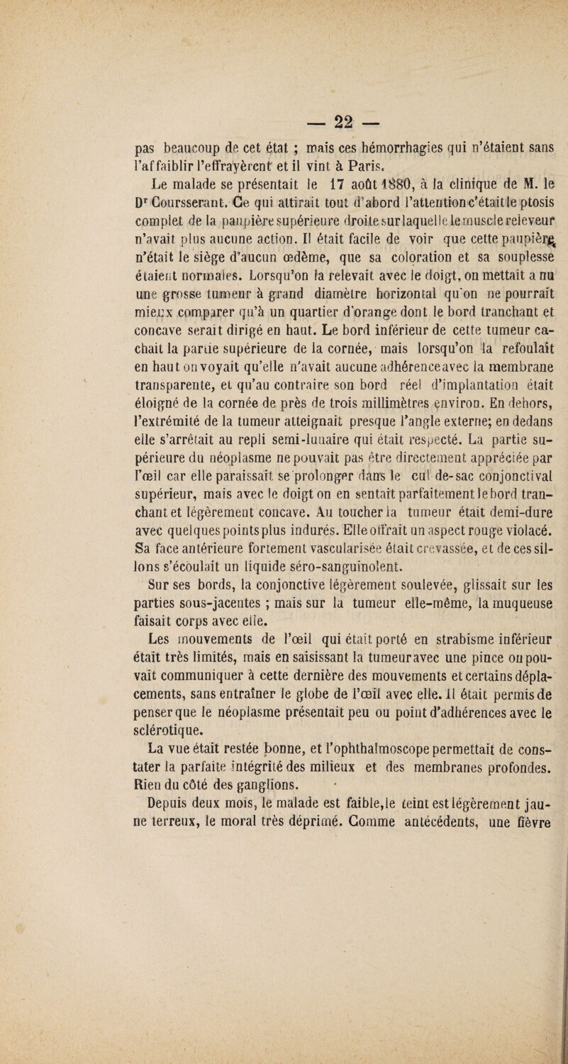pas beaucoup de cet état ; mais ces hémorrhagies qui n’étaient sans l’affaiblir l’effrayèrent et il vint à Paris, Le malade se présentait le 17 août 1880, à la clinique de M. le Dr Coursserant, Ce qui attirait tout d’abord l’attention c’était le ptosis complet delà paupière supérieure droite surlaquelle le muscle reieveur n’avait plus aucune action. Il était facile de voir que cette paupièr^ n’était le siège d’aucun œdème, que sa coloration et sa souplesse étaient normales. Lorsqu’on fa relevait avec le doigt, on mettait a nu une grosse tumeur à grand diamètre horizontal qu'on ne pourrait mieux comparer qu’à un quartier d’orange dont le bord tranchant et concave serait dirigé en haut. Le bord inférieur de cette tumeur ca¬ chait la parue supérieure de la cornée, mais lorsqu’on la refoulait en haut on voyait qu’elle n’avait aucune adhérence avec la membrane transparente, et qu’au contraire son bord réel d’implantation était éloigné de la cornée de près de trois millimètres environ. En dehors, l’extrémité de la tumeur atteignait presque l’angle externe; en dedans elle s’arrêtait au repli serai-lunaire qui était respecté. La partie su¬ périeure du néoplasme ne pouvait pas être directement appréciée par l’œil car elle paraissait se prolonger dans le cul de-sac conjonctival supérieur, mais avec le doigt on en sentait parfaitement le bord tran¬ chant et légèrement concave. Au toucher la tumeur était demi-dure avec quelques points plus indurés. Elle offrait un aspect rouge violacé. Sa face antérieure fortement vascularisée était crevassée, et de ces sil¬ lons s’écoulait un liquide séro-sanguinoîent. Sur ses bords, la conjonctive légèrement soulevée, glissait sur les parties sous-jacentes ; mais sur la tumeur elle-même, la muqueuse faisait corps avec elle. Les mouvements de l’œil qui était porté en strabisme inférieur était très limités, mais en saisissant la tumeur avec une pince ou pou¬ vait communiquer à cette dernière des mouvements et certains dépla¬ cements, sans entraîner le globe de l’œil avec elle. Il était permis de penser que le néoplasme présentait peu ou point d’adhérences avec le sclérotique. La vue était restée bonne, et l’ophthalmoscope permettait de cons¬ tater la parfaite intégrité des milieux et des membranes profondes. Rien du côté des ganglions. Depuis deux mois, le malade est faible,le teint est légèrement jau¬ ne terreux, le moral très déprimé. Gomme antécédents, une fièvre