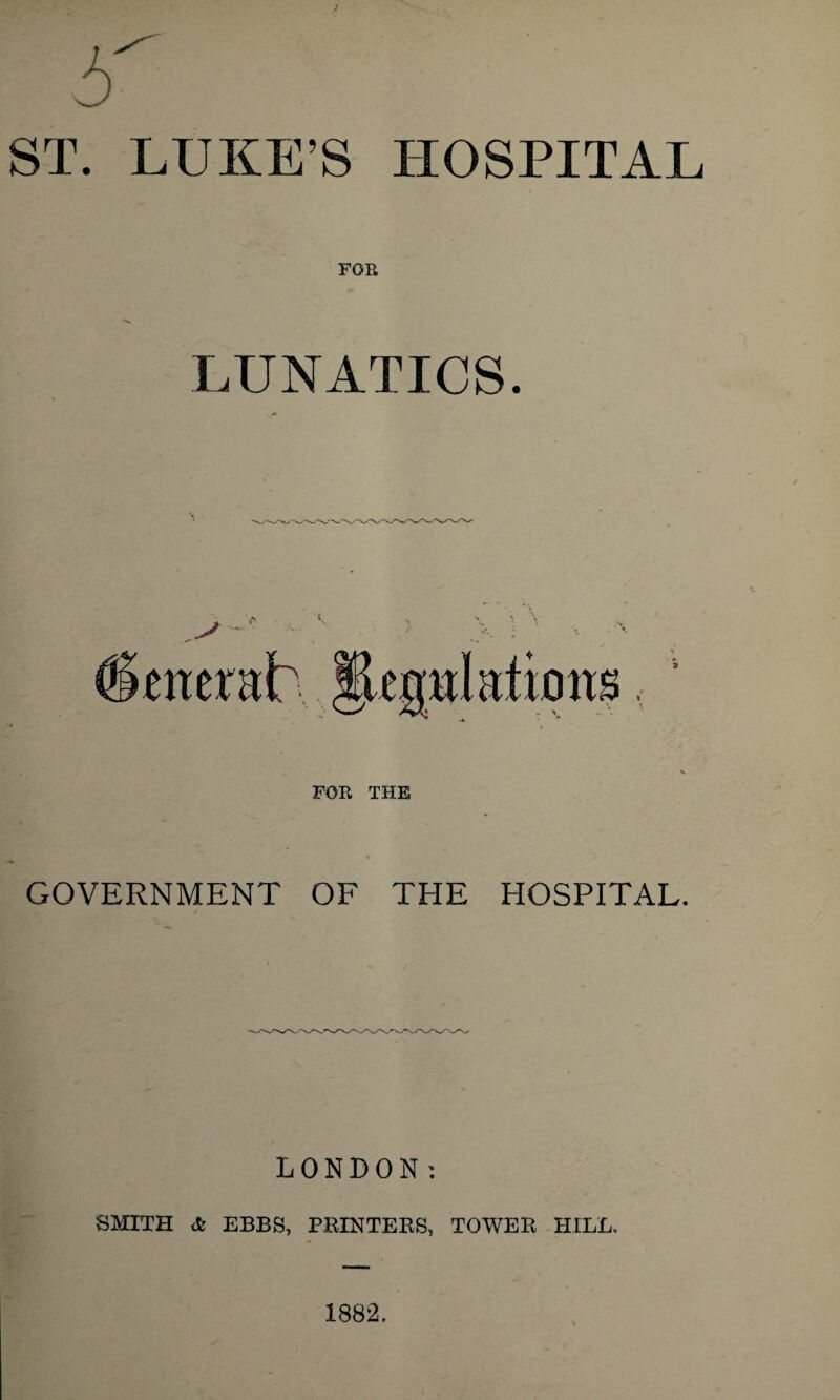 ST. LUKE’S HOSPITAL FOR LUNATICS. FOB THE GOVERNMENT OF THE HOSPITAL. LONDON; SMITH * EBBS, PRINTEES, TOWER HILL. 1882.