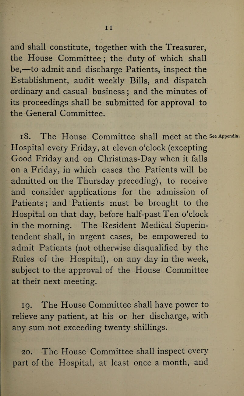 and shall constitute, together with the Treasurer, the House Committee ; the duty of which shall be,—to admit and discharge Patients, inspect the Establishment, audit weekly Bills, and dispatch ordinary and casual business ; and the minutes of its proceedings shall be submitted for approval to the General Committee. 18. The House Committee shall meet at the see Appendix. Hospital every Friday, at eleven o’clock (excepting Good Friday and on Christmas-Day when it falls on a Friday, in which cases the Patients will be admitted on the Thursday preceding), to receive and consider applications for the admission of Patients; and Patients must be brought to the Hospital on that day, before half-past Ten o’clock in the morning. The Resident Medical Superin¬ tendent shall, in urgent cases, be empowered to admit Patients (not otherwise disqualified by the Rules of the Hospital), on any day in the week, subject to the approval of the House Committee at their next meeting. 19. The House Committee shall have power to relieve any patient, at his or her discharge, with any sum not exceeding twenty shillings. 20. The House Committee shall inspect every part of the Hospital, at least once a month, and