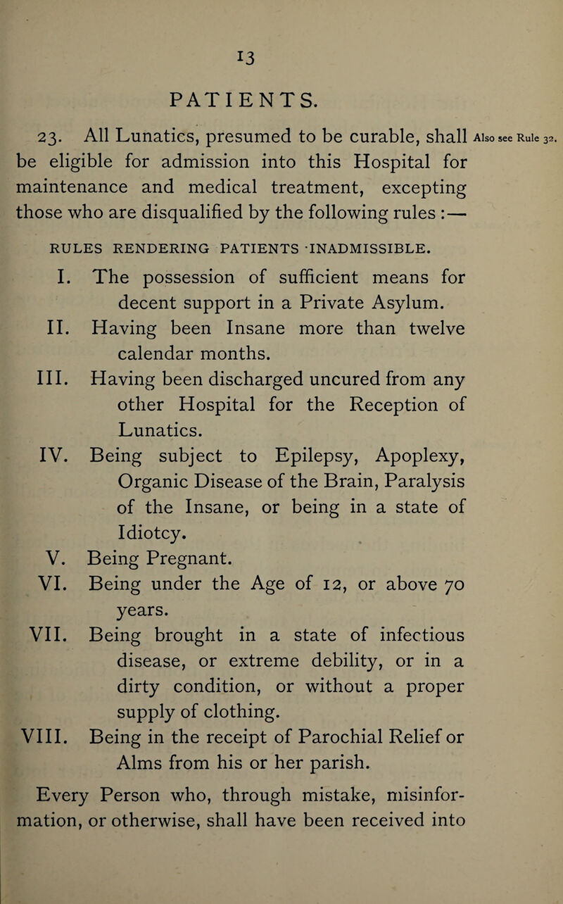 PATIENTS. 23. All Lunatics, presumed to be curable, shall aiso see Rule 32. be eligible for admission into this Hospital for maintenance and medical treatment, excepting those who are disqualified by the following rules :— RULES RENDERING PATIENTS 'INADMISSIBLE. I. The possession of sufficient means for decent support in a Private Asylum. II. Having been Insane more than twelve calendar months. III. Having been discharged uncured from any other Hospital for the Reception of Lunatics. IV. Being subject to Epilepsy, Apoplexy, Organic Disease of the Brain, Paralysis of the Insane, or being in a state of Idiotcy. V. Being Pregnant. VI. Being under the Age of 12, or above 70 years. VII. Being brought in a state of infectious disease, or extreme debility, or in a dirty condition, or without a proper supply of clothing. VIII. Being in the receipt of Parochial Relief or Alms from his or her parish. Every Person who, through mistake, misinfor¬ mation, or otherwise, shall have been received into