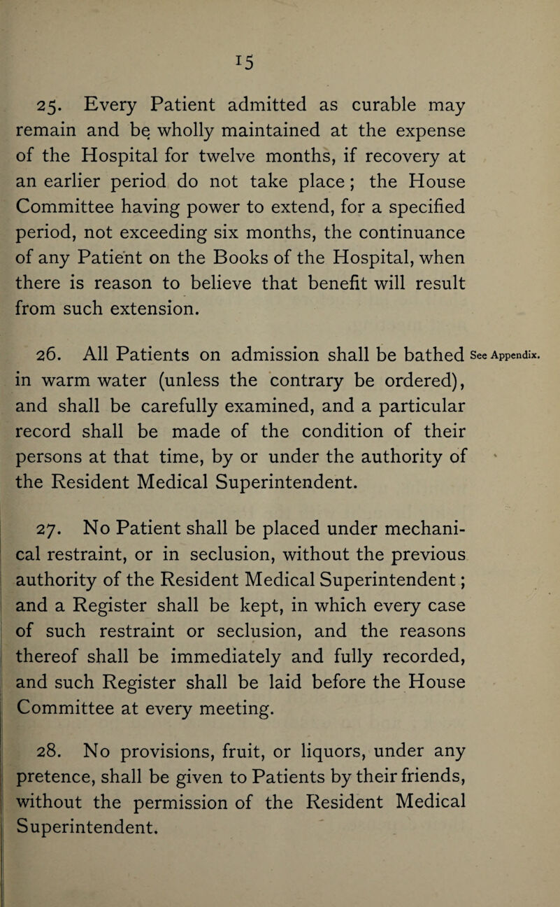 25- Every Patient admitted as curable may remain and be wholly maintained at the expense of the Hospital for twelve months, if recovery at an earlier period do not take place; the House Committee having power to extend, for a specified period, not exceeding six months, the continuance of any Patient on the Books of the Hospital, when there is reason to believe that benefit will result from such extension. 26. All Patients on admission shall be bathed See Appendix, in warm water (unless the contrary be ordered), and shall be carefully examined, and a particular record shall be made of the condition of their persons at that time, by or under the authority of the Resident Medical Superintendent. 27. No Patient shall be placed under mechani¬ cal restraint, or in seclusion, without the previous authority of the Resident Medical Superintendent; and a Register shall be kept, in which every case of such restraint or seclusion, and the reasons thereof shall be immediately and fully recorded, and such Register shall be laid before the House Committee at every meeting. 28. No provisions, fruit, or liquors, under any pretence, shall be given to Patients by their friends, without the permission of the Resident Medical Superintendent.