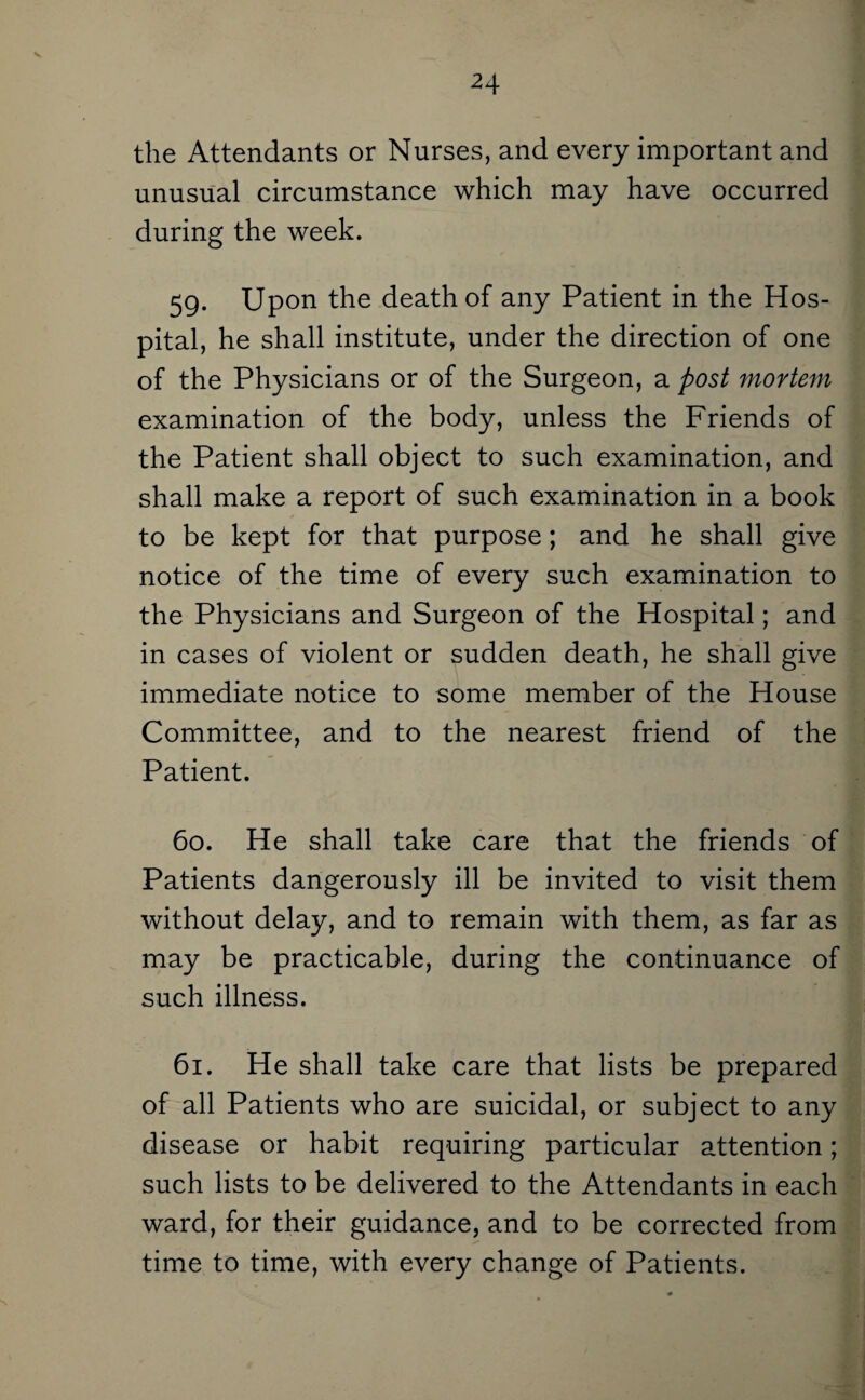 s. the Attendants or Nurses, and every important and unusual circumstance which may have occurred during the week. 59. Upon the death of any Patient in the Hos¬ pital, he shall institute, under the direction of one of the Physicians or of the Surgeon, a post mortem examination of the body, unless the Friends of the Patient shall object to such examination, and shall make a report of such examination in a book to be kept for that purpose; and he shall give notice of the time of every such examination to the Physicians and Surgeon of the Hospital; and in cases of violent or sudden death, he shall give immediate notice to some member of the House Committee, and to the nearest friend of the Patient. 60. He shall take care that the friends of Patients dangerously ill be invited to visit them without delay, and to remain with them, as far as may be practicable, during the continuance of such illness. 61. He shall take care that lists be prepared of all Patients who are suicidal, or subject to any disease or habit requiring particular attention; such lists to be delivered to the Attendants in each ward, for their guidance, and to be corrected from time to time, with every change of Patients.