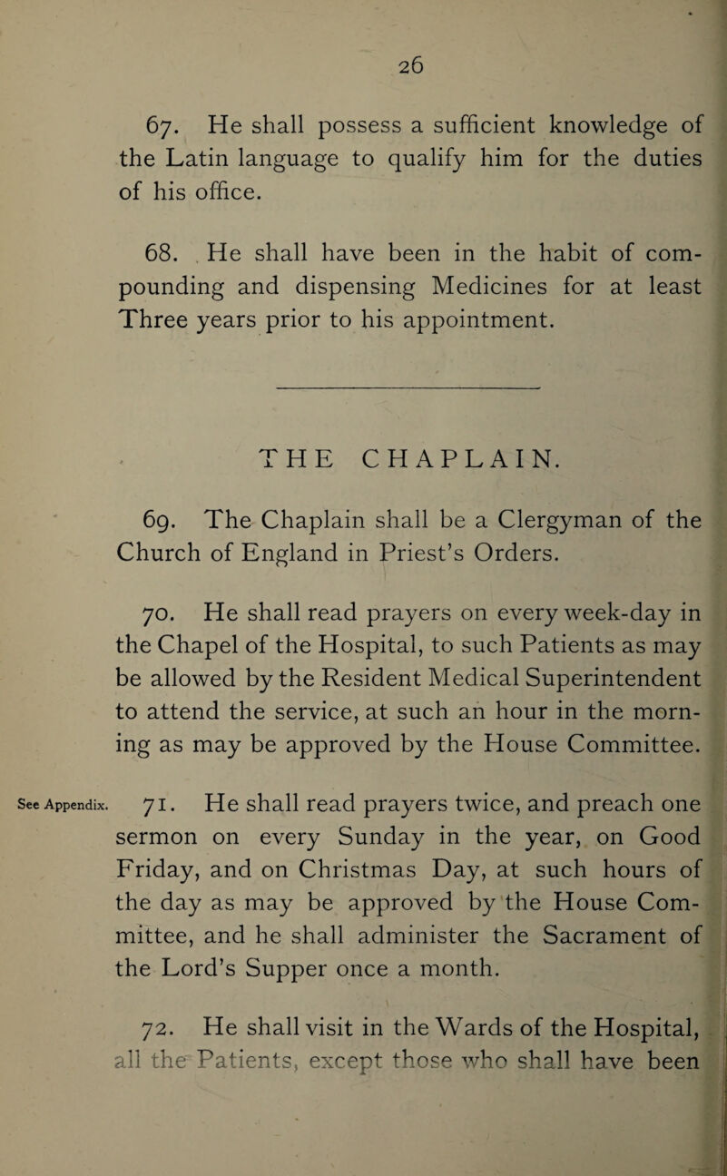 See Appendix 67. He shall possess a sufficient knowledge of the Latin language to qualify him for the duties of his office. 68. He shall have been in the habit of com¬ pounding and dispensing Medicines for at least Three years prior to his appointment. THE CHAPLAIN. 69. The Chaplain shall be a Clergyman of the Church of England in Priest’s Orders. 70. He shall read prayers on every week-day in the Chapel of the Hospital, to such Patients as may be allowed by the Resident Medical Superintendent to attend the service, at such an hour in the morn¬ ing as may be approved by the House Committee. 71. He shall read prayers twice, and preach one sermon on every Sunday in the year, on Good Friday, and on Christmas Day, at such hours of the day as may be approved by the House Com¬ mittee, and he shall administer the Sacrament of the Lord’s Supper once a month. 72. He shall visit in the Wards of the Hospital, all the Patients, except those who shall have been