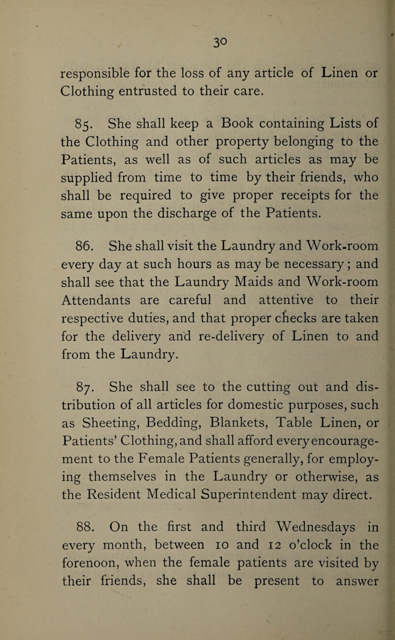 f responsible for the loss of any article of Linen or Clothing entrusted to their care. 85. She shall keep a Book containing Lists of the Clothing and other property belonging to the Patients, as well as of such articles as may be supplied from time to time by their friends, who shall be required to give proper receipts for the same upon the discharge of the Patients. 86. She shall visit the Laundry and Work-room every day at such hours as may be necessary; and shall see that the Laundry Maids and Work-room Attendants are careful and attentive to their respective duties, and that proper checks are taken for the delivery and re-delivery of Linen to and from the Laundry. 87. She shall see to the cutting out and dis¬ tribution of all articles for domestic purposes, such as Sheeting, Bedding, Blankets, Table Linen, or Patients’ Clothing, and shall afford every encourage¬ ment to the Female Patients generally, for employ¬ ing themselves in the Laundry or otherwise, as the Resident Medical Superintendent may direct. 88. On the first and third Wednesdays in every month, between 10 and 12 o’clock in the forenoon, when the female patients are visited by their friends, she shall be present to answer