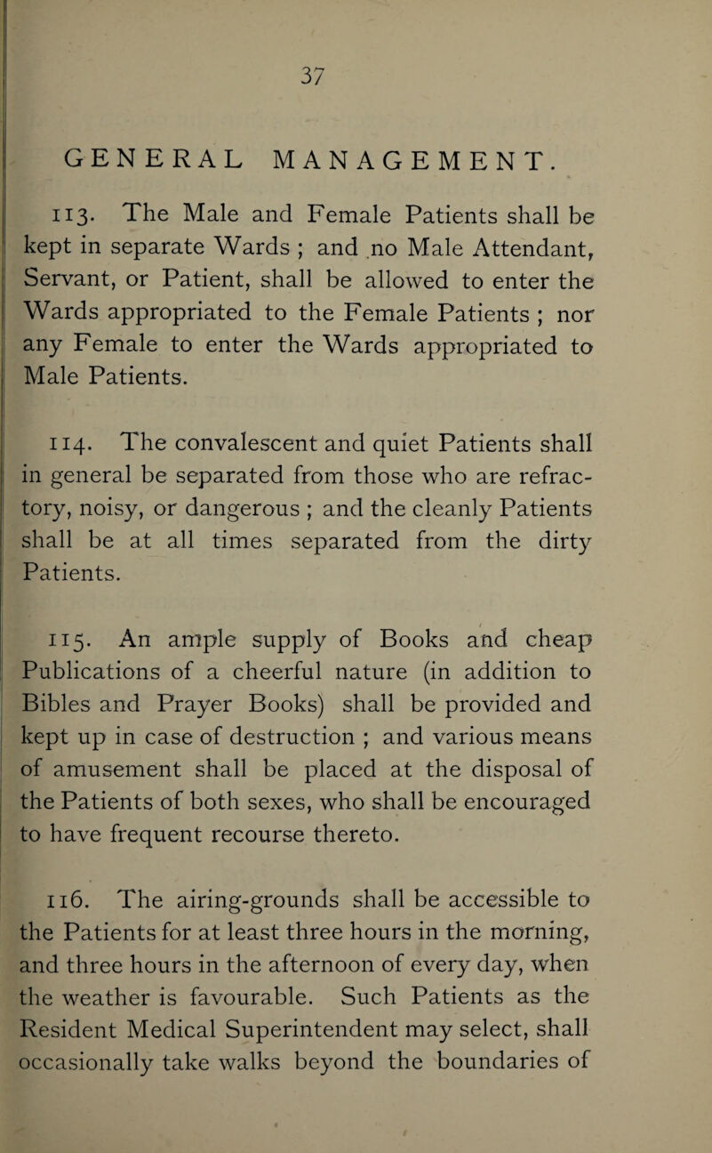 GENERAL MANAGEMENT. 113. The Male and Female Patients shall be kept in separate Wards ; and no Male Attendant, Servant, or Patient, shall be allowed to enter the Wards appropriated to the Female Patients ; nor any Female to enter the Wards appropriated to Male Patients. 114. The convalescent and quiet Patients shall in general be separated from those who are refrac¬ tory, noisy, or dangerous ; and the cleanly Patients shall be at all times separated from the dirty Patients. 115. An ample supply of Books and cheap Publications of a cheerful nature (in addition to Bibles and Prayer Books) shall be provided and kept up in case of destruction ; and various means of amusement shall be placed at the disposal of the Patients of both sexes, who shall be encouraged to have frequent recourse thereto. 116. The airing-grounds shall be accessible to the Patients for at least three hours in the morning, and three hours in the afternoon of every day, when the weather is favourable. Such Patients as the Resident Medical Superintendent may select, shall occasionally take walks beyond the boundaries of