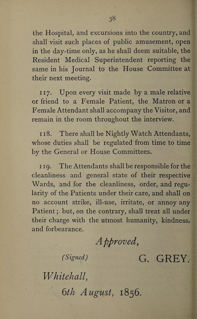 3^ the Hospital, and excursions into the country, and shall visit such places of public amusement, open in the day-time only, as he shall deem suitable, the Resident Medical Superintendent reporting the same in his Journal to the House Committee at their next meeting. 117. Upon every visit made by a male relative or friend to a Female Patient, the Matron or a Female Attendant shall accompany the Visitor, and remain in the room throughout the interview. 118. There shall be Nightly Watch Attendants, whose duties shall be regulated from time to time by the General or House Committees. 119. The Attendants shall be responsible for the cleanliness and general state of their respective Wards, and for the cleanliness, order, and regu¬ larity of the Patients under their care, and shall on no account strike, ill-use, irritate, or annoy any Patient; but, on the contrary, shall treat all under their charge with the utmost humanity, kindness, and forbearance. (Signed) G. GREY. Whitehall, e)th August, 1856.