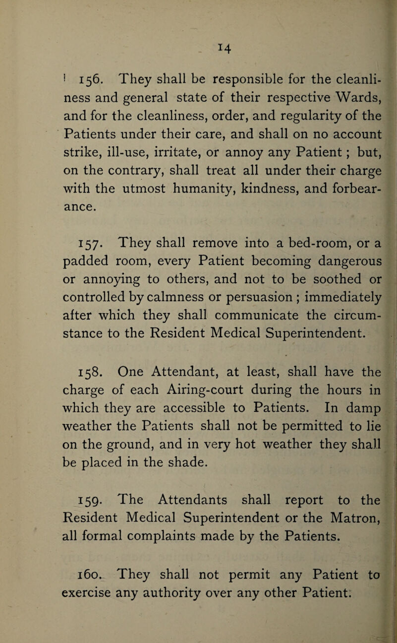 ^ 156. They shall be responsible for the cleanli¬ ness and general state of their respective Wards, and for the cleanliness, order, and regularity of the Patients under their care, and shall on no account strike, ill-use, irritate, or annoy any Patient; but, on the contrary, shall treat all under their charge with the utmost humanity, kindness, and forbear¬ ance. 157. They shall remove into a bed-room, or a padded room, every Patient becoming dangerous or annoying to others, and not to be soothed or controlled by calmness or persuasion ; immediately after which they shall communicate the circum¬ stance to the Resident Medical Superintendent. 158. One Attendant, at least, shall have the charge of each Airing-court during the hours in which they are accessible to Patients. In damp weather the Patients shall not be permitted to lie on the ground, and in very hot weather they shall be placed in the shade. 159. The Attendants shall report to the Resident Medical Superintendent or the Matron, all formal complaints made by the Patients. f 160. They shall not permit any Patient to | exercise any authority over any other Patient; I