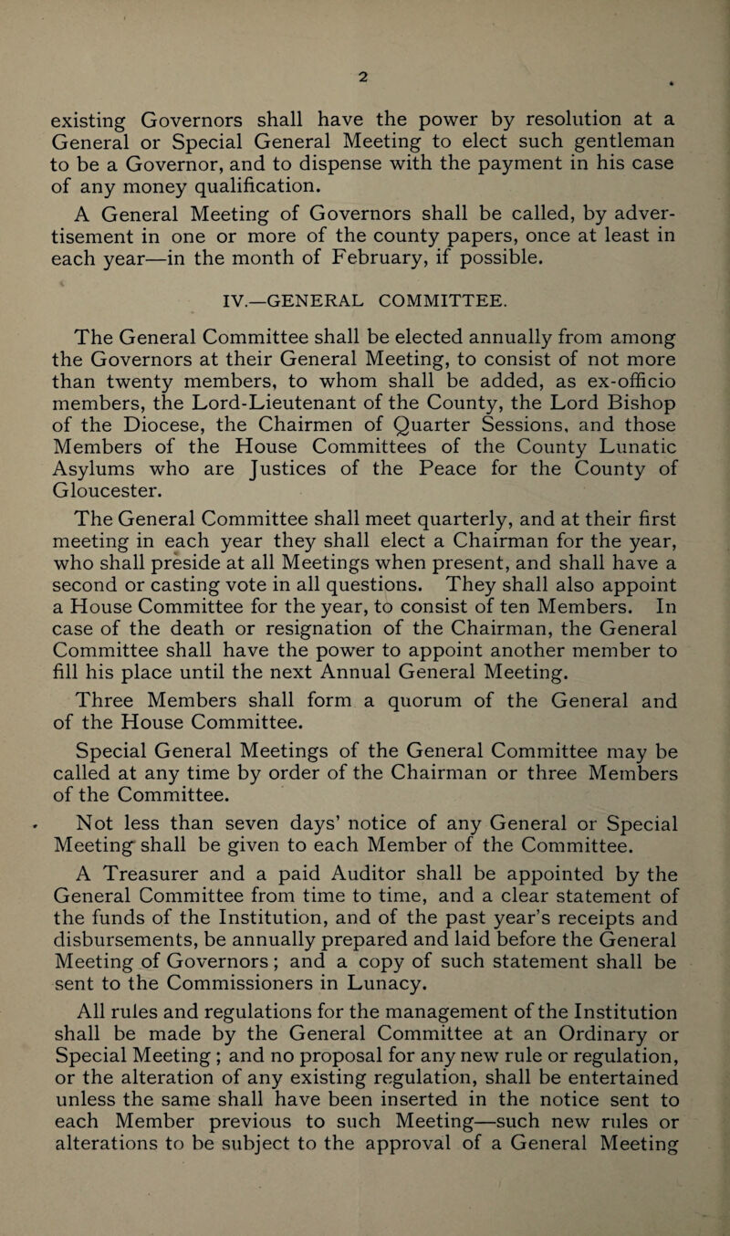 existing Governors shall have the power by resolution at a General or Special General Meeting to elect such gentleman to be a Governor, and to dispense with the payment in his case of any money qualification. A General Meeting of Governors shall be called, by adver¬ tisement in one or more of the county papers, once at least in each year—in the month of February, if possible. IV.—GENERAL COMMITTEE. The General Committee shall be elected annually from among the Governors at their General Meeting, to consist of not more than twenty members, to whom shall be added, as ex-officio members, the Lord-Lieutenant of the County, the Lord Bishop of the Diocese, the Chairmen of Quarter Sessions, and those Members of the House Committees of the County Lunatic Asylums who are Justices of the Peace for the County of Gloucester. The General Committee shall meet quarterly, and at their first meeting in each year they shall elect a Chairman for the year, who shall preside at all Meetings when present, and shall have a second or casting vote in all questions. They shall also appoint a House Committee for the year, to consist of ten Members. In case of the death or resignation of the Chairman, the General Committee shall have the power to appoint another member to fill his place until the next Annual General Meeting. Three Members shall form a quorum of the General and of the House Committee. Special General Meetings of the General Committee may be called at any time by order of the Chairman or three Members of the Committee. Not less than seven days’ notice of any General or Special Meetings shall be given to each Member of the Committee. A Treasurer and a paid Auditor shall be appointed by the General Committee from time to time, and a clear statement of the funds of the Institution, and of the past year’s receipts and disbursements, be annually prepared and laid before the General Meeting of Governors; and a copy of such statement shall be sent to the Commissioners in Lunacy. All rules and regulations for the management of the Institution shall be made by the General Committee at an Ordinary or Special Meeting ; and no proposal for any new rule or regulation, or the alteration of any existing regulation, shall be entertained unless the same shall have been inserted in the notice sent to each Member previous to such Meeting—such new rules or alterations to be subject to the approval of a General Meeting