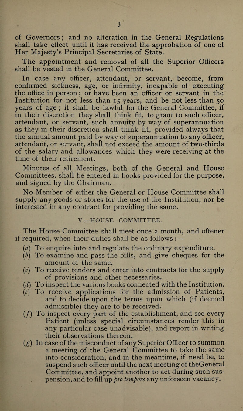 of Governors; and no alteration in the General Regulations shall take effect until it has received the approbation of one of Her Majesty’s Principal Secretaries of State. The appointment and removal of all the Superior Officers shall be vested in the General Committee. In case any officer, attendant, or servant, become, from confirmed sickness, age, or infirmity, incapable of executing the office in person ; or have been an officer or servant in the Institution for not less than 15 years, and be not less than 50 years of age ; it shall be lawful for the General Committee, if in their discretion they shall think fit, to grant to such officer, attendant, or servant, such annuity by way of superannuation as they in their discretion shall think fit, provided always that the annual amount paid by way of superannuation to any officer, attendant, or servant, shall not exceed the amount of two-thirds of the salary and allowances which they were receiving at the time of their retirement. Minutes of all Meetings, both of the General and House Committees, shall be entered in books provided for the purpose, and signed by the Chairman. No Member of either the General or House Committee shall supply any goods or stores for the use of the Institution, nor be interested in any contract for providing the same. V.—HOUSE COMMITTEE. The House Committee shall meet once a month, and oftener if required, when their duties shall be as follows :— (a) To enquire into and regulate the ordinary expenditure. (b) To examine and pass the bills, and give cheques for the amount of the same. (c) To receive tenders and enter into contracts for the supply of provisions and other necessaries. (1d) To inspect the various books connected with the Institution. (e) To receive applications for the admission of Patients, and to decide upon the terms upon which (if deemed admissible) they are to be received. (/) To inspect every part of the establishment, and see every Patient (unless special circumstances render this in any particular case unadvisable), and report in writing their observations thereon. (g) In case of the misconduct of any Superior Officer to summon a meeting of the General Committee to take the same into consideration, and in the meantime, if need be, to suspend such officer until the next meeting of theGeneral Committee, and appoint another to act during such sus¬ pension, and to fill up pro tempore any unforseen vacancy.