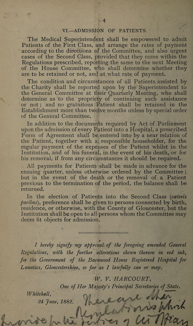 VI.—ADMISSION OF PATIENTS. The Medical Superintendent shall be empowered to admit Patients of the First Class, and arrange the rates of payment according to the directions of the Committee, and also urgent cases of the Second Class, provided that they come within the Regulations prescribed, reporting the same to the next Meeting of the House Committee, who shall determine whether they are to be retained or not, and at what rate of payment. The condition and circumstances of all Patients assisted by the Charity shall be reported upon by the Superintendent to the General Committee at their Quarterly Meeting, who shall determine as to the propriety of continuing such assistance or not; and no gratuitous Patient shall be retained in the Establishment more than twelve months unless by special order of the General Committee. In addition to the documents required by Act of Parliament upon the admission of every Patient into a Hospital, a prescribed Form of Agreement shall be entered into by a near relation of the Patient, together with a responsible householder, for the regular payment of the expenses of the Patient whilst in the Institution, and of his funeral, in the event of his death, or for his removal, if from any circumstances it should be required. All payments for Patients shall be made in advance for the ensuing quarter, unless otherwise ordered by the Committee ; but in the event of the death or the removal of a Patient previous to the termination of the period, the balance shall be returned. In the election of Patients into the Second Class {cceteris paribus), preference shall be given to persons connected by birth, residence, or otherwise, with the County of Gloucester, but the Institution shall be open to all persons whom the Committee may deem fit objects for admission. I hereby signify my approval of the foregoing amended General Regulations, with the further alterations shewn thereon in red ink, for the Government of the Barnwood House Registered Hospital for Lunatics, Gloucestershire, so far as I lawfully can or may. W. V. HARCOURT, Whitehall, One of Her Majesty's Principal Secretaries of State. vt/flciLL, £ J A 24 June, 1882. ' I f:AA