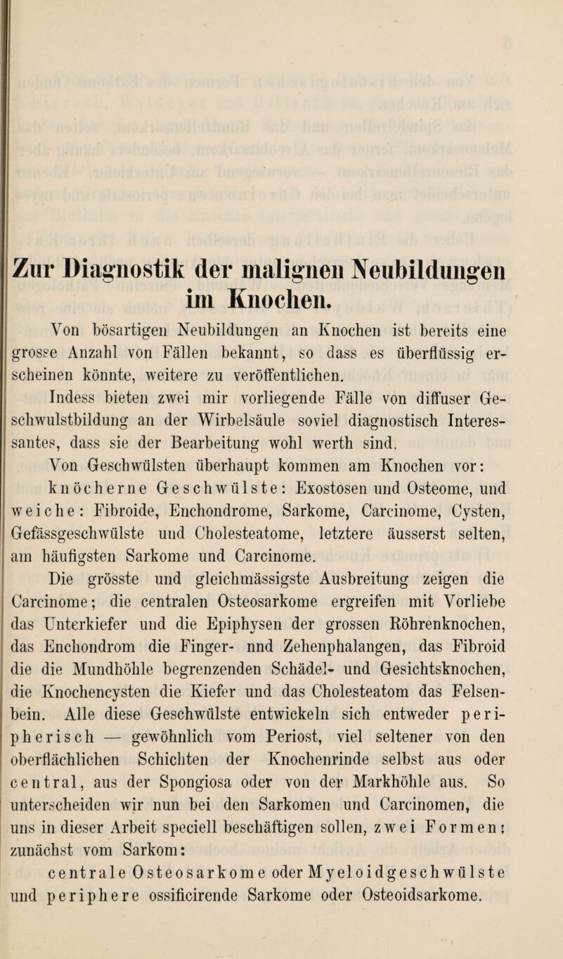 Zur Diagnostik der malignen Neubildungen im Knochen. Von bösartigen Neubildungen an Knochen ist bereits eine grosse Anzahl von Fällen bekannt, so dass es überflüssig er¬ scheinen könnte, weitere zu veröffentlichen. Indess bieten zwei mir vorliegende Fälle von diffuser Ge¬ schwulstbildung an der Wirbelsäule soviel diagnostisch Interes¬ santes, dass sie der Bearbeitung wohl wrerth sind. Von Geschwülsten überhaupt kommen am Knochen vor: knöcherne Geschwülste: Exostosen und Osteome, und weiche: Fibroide, Enchondrome, Sarkome, Carcinome, Cysten, Gefässgeschwülste und Cholesteatome, letztere äusserst selten, am häufigsten Sarkome und Carcinome. Die grösste und gleichmässigste Ausbreitung zeigen die Carcinome; die centralen Osteosarkome ergreifen mit Vorliebe das Unterkiefer und die Epiphysen der grossen Röhrenknochen, das Enchondrom die Finger- nnd Zehenphalangen, das Fibroid die die Mundhöhle begrenzenden Schädel- und Gesichtsknochen, die Knochencysten die Kiefer und das Cholesteatom das Felsen¬ bein. Alle diese Geschwülste entwickeln sich entweder peri¬ pherisch — gewöhnlich vom Periost, viel seltener von den oberflächlichen Schichten der Knochenrinde selbst aus oder central, aus der Spongiosa oder von der Markhöhle aus. So unterscheiden wir nun bei den Sarkomen und Carcinomen, die uns in dieser Arbeit speciell beschäftigen sollen, zwei Formen: zunächst vom Sarkom: centrale Osteosarkome oder Myeloidgeschwülste und periphere ossificirende Sarkome oder Osteoidsarkome.