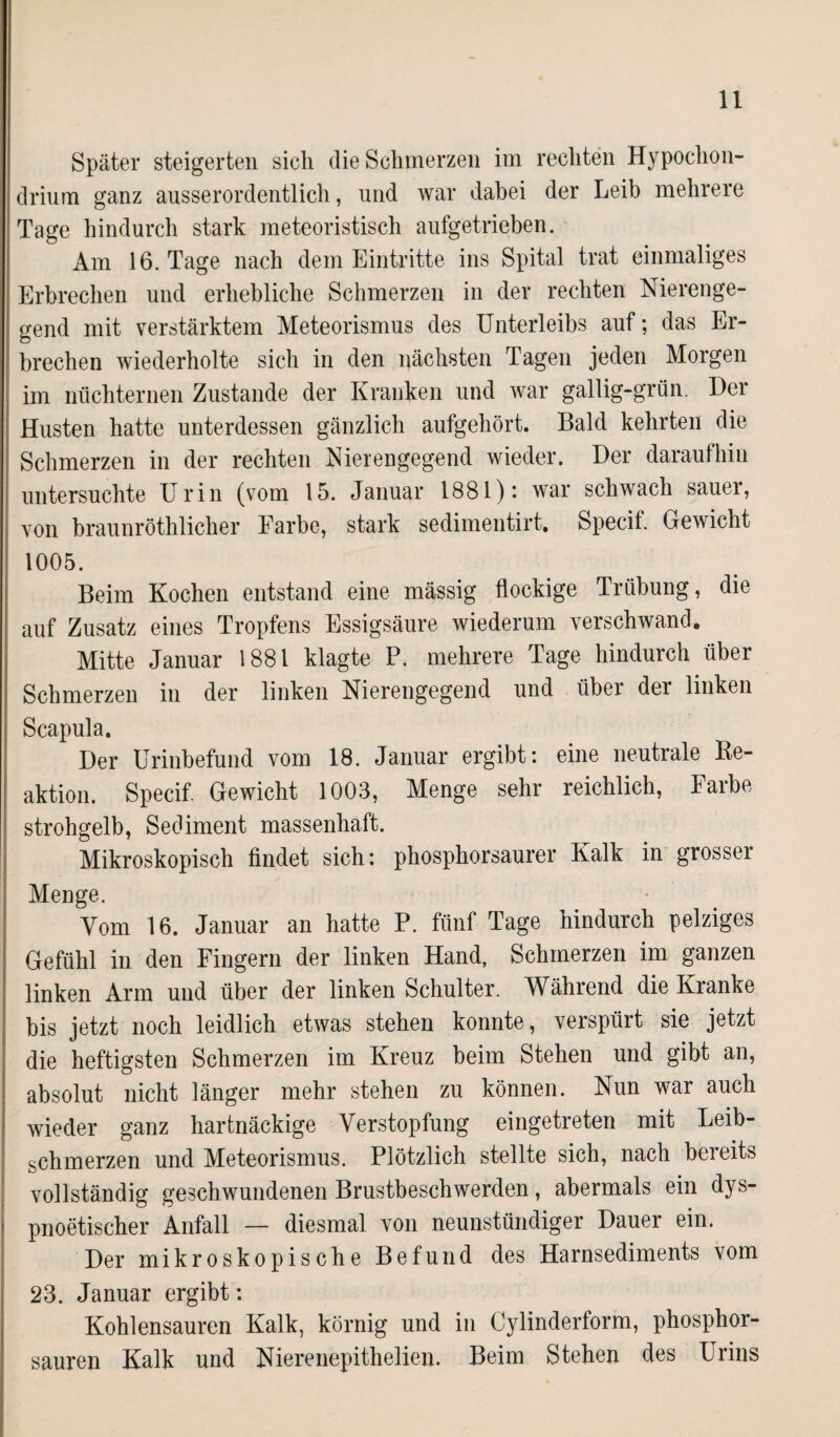 Später steigerten sich die Schmerzen im rechten Hypochon- drium ganz ausserordentlich, und war dabei der Leib mehrere Tage hindurch stark meteoristisch aufgetrieben. Am 16. Tage nach dem Eintritte ins Spital trat einmaliges Erbrechen und erhebliche Schmerzen in der rechten Nierenge¬ gend mit verstärktem Meteorismus des Unterleibs auf; das Er¬ brechen wiederholte sich in den nächsten Tagen jeden Morgen im nüchternen Zustande der Kranken und war gallig-grün. Der Husten hatte unterdessen gänzlich aufgehört. Bald kehrten die Schmerzen in der rechten Nierengegend wieder. Der daraufhin untersuchte Urin (vom 15. Januar 1881): war schwach sauer, von braunröthlicher Farbe, stark sedimentirt. Specif. Gewicht 1005. Beim Kochen entstand eine massig flockige Trübung, die auf Zusatz eines Tropfens Essigsäure wiederum verschwand. Mitte Januar 1881 klagte P. mehrere Tage hindurch über Schmerzen in der linken Nierengegend und über der linken Scapula. Der Urinbefund vom 18. Januar ergibt: eine neutrale Re¬ aktion. Specif. Gewicht 1003, Menge sehr reichlich, Farbe strohgelb, Sediment massenhaft. Mikroskopisch findet sich: phosphorsaurer Kalk in grosser Menge. Vom 16. Januar an hatte P. fünf Tage hindurch pelziges Gefühl in den Fingern der linken Hand, Schmerzen im ganzen linken Arm und über der linken Schulter. Während die Kranke bis jetzt noch leidlich etwas stehen konnte, verspürt sie jetzt die heftigsten Schmerzen im Kreuz beim Stehen und gibt an, absolut nicht länger mehr stehen zu können. Nun war auch wieder ganz hartnäckige Verstopfung eingetreten mit Leib- schmerzen und Meteorismus. Plötzlich stellte sich, nach bereits vollständig geschwundenen Brustbeschwerden, abermals ein dys- pnoetischer Anfall — diesmal von neunstündiger Dauer ein. Der mikroskopische Befund des Harnsediments vom 23. Januar ergibt: Kohlensäuren Kalk, körnig und in (Jylinderform, phosphor¬ sauren Kalk und Nierenepithelien. Beim Stehen des Urins