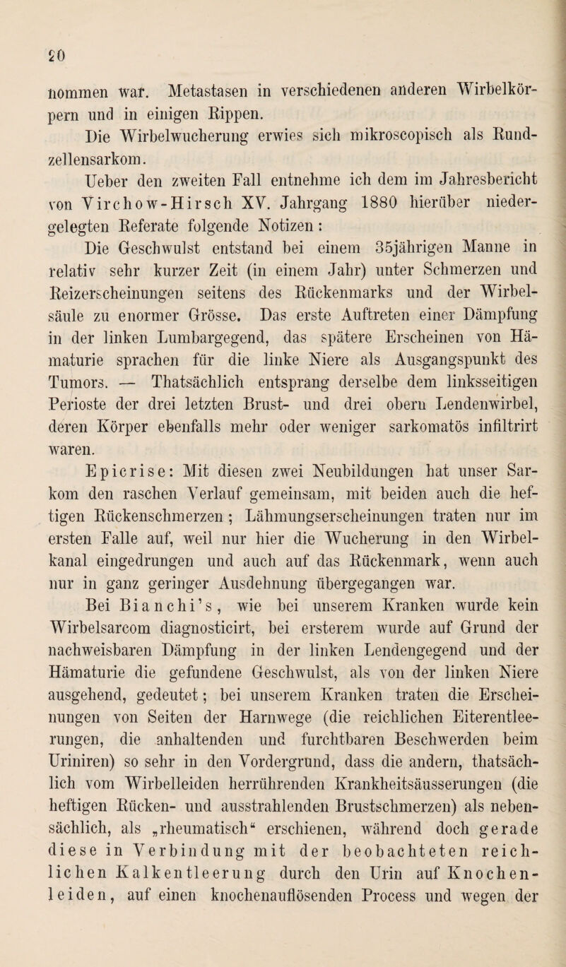 $0 nommen war. Metastasen in verschiedenen anderen Wirbelkör¬ pern und in einigen Rippen. Die Wirbelwucherung erwies sich mikroscopisch als Rund¬ zellensarkom. Ueber den zweiten Fall entnehme ich dem im Jahresbericht von Virchow-Hirsch XV. Jahrgang 1880 hierüber nieder¬ gelegten Referate folgende Notizen: Die Geschwulst entstand bei einem 35jährigen Manne in relativ sehr kurzer Zeit (in einem Jahr) unter Schmerzen und Reizerscheinungen seitens des Rückenmarks und der Wirbel¬ säule zu enormer Grösse. Das erste Auftreten einer Dämpfung in der linken Lumbargegend, das spätere Erscheinen von Hä¬ maturie sprachen für die linke Niere als Ausgangspunkt des Tumors. — Thatsächlich entsprang derselbe dem linksseitigen Perioste der drei letzten Brust- und drei obern Lendenwirbel, deren Körper ebenfalls mehr oder weniger sarkomatös infiltrirt waren. Epicrise: Mit diesen zwei Neubildungen hat unser Sar¬ kom den raschen Verlauf gemeinsam, mit beiden auch die hef¬ tigen Rückenschmerzen; Lähmungserscheinungen traten nur im ersten Falle auf, weil nur hier die Wucherung in den Wirbel¬ kanal eingedrungen und auch auf das Rückenmark, wenn auch nur in ganz geringer Ausdehnung übergegangen war. Bei B i a n c h i ’ s , wie bei unserem Kranken wurde kein Wirbelsarcom diagnosticirt, bei ersterem wurde auf Grund der nachweisbaren Dämpfung in der linken Lendengegend und der Hämaturie die gefundene Geschwulst, als von der linken Niere ausgehend, gedeutet; bei unserem Kranken traten die Erschei¬ nungen von Seiten der Harnwege (die reichlichen Eiterentlee¬ rungen, die anhaltenden und furchtbaren Beschwerden beim Uriniren) so sehr in den Vordergrund, dass die andern, thatsäch¬ lich vom Wirbelleiden herrührenden Krankheitsäusserungen (die heftigen Rücken- und ausstrahlenden Brustschmerzen) als neben¬ sächlich, als „rheumatisch“ erschienen, während doch gerade diese in Verbindung mit der beobachteten reich¬ lichen Kalkentleerung durch den Urin auf Knochen¬ leiden, auf einen knochenauflösenden Process und wegen der