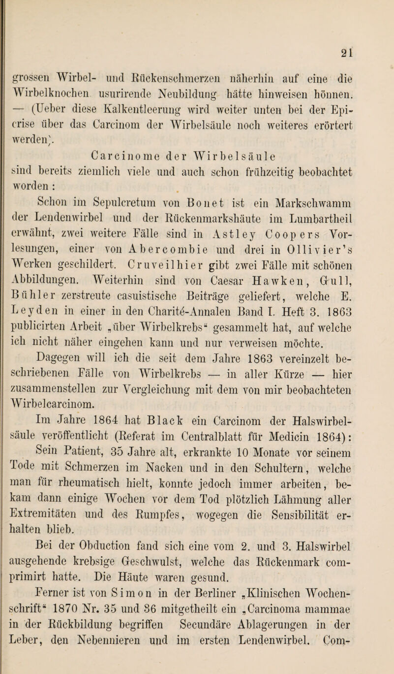 grossen Wirbel- und Rückenschmerzen näherhin auf eine die Wirbelknochen usurirende Neubildung hätte hinweisen hönnen. — (lieber diese Kalkentleerung wird weiter unten bei der Epi- erise über das Carcinom der Wirbelsäule noch weiteres erörtert werden;. Carcinome der Wirbelsäule sind bereits ziemlich viele und auch schon frühzeitig beobachtet worden : Schon im Sepnlcretum von Bo net ist ein Markschwamm der Lendenwirbel und der Rückenmarkshäute im Lumbartheil erwähnt, zwei weitere Fälle sind in Astley Coopers Vor¬ lesungen, einer von A b e r c o m b i e und drei in Ollivier’s Werken geschildert. Cruveilhier gibt zwei Fälle mit schönen Abbildungen. Weiterhin sind von Caesar Hawken, Gull, Bühl er zerstreute casuistische Beiträge geliefert, welche E. Leyden in einer in den Charitö-Annalen Band I. Heft 3. 1863 publicirten Arbeit „über Wirbelkrebs“ gesammelt hat, auf welche ich nicht näher eingehen kann und nur verweisen möchte. Dagegen will ich die seit dem Jahre 1863 vereinzelt be¬ schriebenen Fälle von Wirbelkrebs — in aller Kürze — hier zusammenstellen zur Vergleichung mit dem von mir beobachteten Wirbelcarcinom. Im Jahre 1864 hat Black ein Carcinom der Halswirbel¬ säule veröffentlicht (Referat im Centralblatt für Medicin 1864): Sein Patient, 35 Jahre alt, erkrankte 10 Monate vor seinem Tode mit Schmerzen im Nacken und in den Schultern, welche man für rheumatisch hielt, konnte jedoch immer arbeiten, be¬ kam dann einige Wochen vor dem Tod plötzlich Lähmung aller Extremitäten und des Rumpfes, wogegen die Sensibilität er¬ halten blieb. Bei der Obduction fand sich eine vom 2. und 3. Halswirbel ausgehende krebsige Geschwulst, welche das Rückenmark com- primirt hatte. Die Häute waren gesund. Ferner ist von Simon in der Berliner „Klinischen Wochen¬ schrift“ 1870 Nr. 35 und 36 mitgetheilt ein „Carcinoma mammae in der Rückbildung begriffen Secundäre Ablagerungen in der Leber, den Nebennieren und im ersten Lendenwirbel. Com-