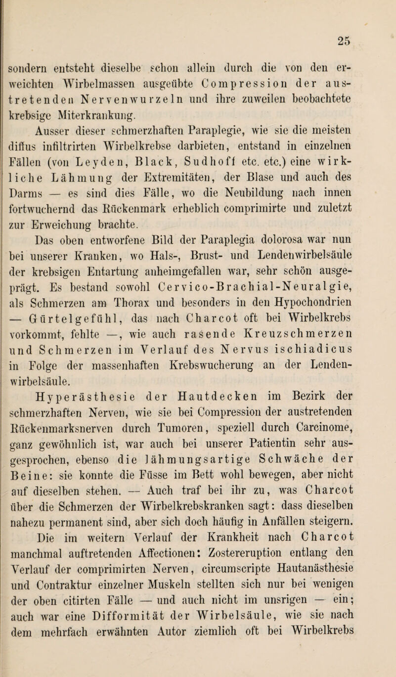 sondern entsteht dieselbe schon allein durch die von den er¬ weichten Wirbelmassen ausgeübte Compression der ans¬ tretenden Nerven wurzeln und ihre zuweilen beobachtete krebsige Miterkrankung. Ausser dieser schmerzhaften Paraplegie, wie sie die meisten diffus infiltrirten Wirbelkrebse darbieten, entstand in einzelnen Fällen (von Leyden, Black, Sud hoff etc. etc.) eine wirk¬ liche Lähmung der Extremitäten, der Blase und auch des Darms — es sind dies Fälle, wo die Neubildung nach innen fortwuchernd das Rückenmark erheblich comprimirte und zuletzt zur Erweichung brachte. Das oben entworfene Bild der Paraplegia dolorosa war nun bei unserer Kranken, wo Hals-, Brust- und Lendenwirbelsäule der krebsigen Entartung anheimgefallen war, sehr schön ausge¬ prägt. Es bestand sowohl Cervico-Brachial-Neuralgie, als Schmerzen am Thorax und besonders in den Hypochondrien — Gürtelgefühl, das nach Charcot oft bei Wirbelkrebs vorkommt, fehlte —, wie auch rasende Kreuzschmerzen und Schmerzen im Verlauf des Nervus ischiadicus in Folge der massenhaften Krebswucherung an der Lenden¬ wirbelsäule. Hyperästhesie der Hautdecken im Bezirk der schmerzhaften Nerven, wie sie bei Compression der austretenden Rückenmarksnerven durch Tumoren, speziell durch Carcinome, ganz gewöhnlich ist, war auch bei unserer Patientin sehr aus¬ gesprochen, ebenso die lähmungsartige Schwäche der Beine: sie konnte die Füsse im Bett wohl bewegen, aber nicht auf dieselben stehen. — Auch traf bei ihr zu, was Charcot über die Schmerzen der Wirbelkrebskranken sagt: dass dieselben nahezu permanent sind, aber sich doch häufig in Anfällen steigern. Die im weitern Verlauf der Krankheit nach Charcot manchmal auftretenden Affectionen: Zostereruption entlang den Verlauf der comprimirten Nerven, circumscripte Hautanästhesie und Contraktur einzelner Muskeln stellten sich nur bei wenigen der oben citirten Fälle — und auch nicht im unsrigen — ein; auch war eine Difformität der Wirbelsäule, wie sie nach dem mehrfach erwähnten Autor ziemlich oft bei Wirbelkrebs