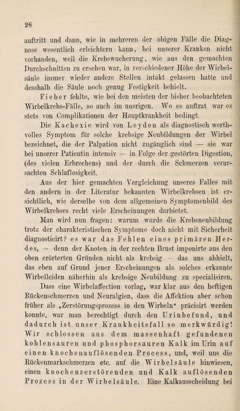 auftritt und dann, wie in mehreren der obigen Fälle die Diag¬ nose wesentlich erleichtern kann, bei unserer Kranken nicht vorhanden, weil die Krebswucherung, wie aus den gemachten Durchschnitten zu ersehen war, in verschiedener Höhe der Wirbel¬ säule immer wieder andere Stellen intakt gelassen hatte und desshalb die Säule noch genug Festigkeit behielt. Fieber fehlte, wie bei den meisten der bisher beobachteten Wirbelkrebs-Fälle, so auch im unsrigen. Wo es auftrat war es stets von Complikationen der Hauptkrankheit bedingt. Die Kachexie wird von Leyden als diagnostisch werth¬ volles Symptom für solche krebsige Neubildungen der Wirbel bezeichnet, die der Palpation nicht zugänglich sind — sie war bei unserer Patientin intensiv — in Folge der gestörten Digestion, (des vielen Erbrechens) und der durch die Schmerzen verur¬ sachten Schlaflosigkeit. Aus der hier gemachten Vergleichung unseres Falles mit den andern in der Literatur bekannten Wirbelkrebsen ist er¬ sichtlich, wie derselbe von dem allgemeinen Symptomenbild des Wirbelkrebses recht viele Erscheinungen darbietet. Man wird nun fragen: warum wurde die Krebsneubildung trotz der charakteristischen Symptome doch nicht mit Sicherheit diagnosticirt? es war das Fehlen eines primären Her¬ des, — denn der Knoten in der rechten Brust imponirte aus den oben erörterten Gründen nicht als krebsig - das uns abhielt, das eben auf Grund jener Erscheinungen als solches erkannte Wirbelleiden näherhin als krebsige Neubildung zu specialisiren. Dass eine Wirbelaffection vorlag, war klar aus den heftigen Rückenschmerzen und Neuralgien, dass die Affektion aber schon früher als „Zerstörungsprozess in den Wirbeln“ präcisirt werden konnte, war man berechtigt durch den Urinbefund, und dadurch ist unser Krankheitsfall so merkwürdig! Wir schlossen aus dem massenhaft gefundenen kohlen sauren und phosphorsauren Kalk im Urin auf einen knochen auflös enden Process, und, weil uns die Rückenmarkschmerzen etc. auf die Wirbelsäule hinwiesen, einen knochenzerstörenden und Kalk auflösenden Prozess in der Wirbelsäule. Eine Kalkausscheidung bei