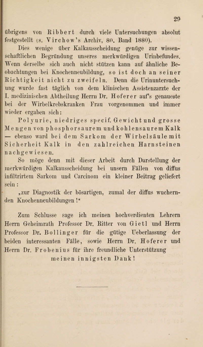 übrigens von Ribbert durch viele Untersuchungen absolut festgestellt (s. Virchow’s Archiv, 80. Band 1880). Dies wenige über Kalkausscheidung genüge zur wissen¬ schaftlichen Begründung unseres merkwürdigen Urinbefundes. Wenn derselbe sich auch nicht stützen kann auf ähnliche Be¬ obachtungen bei Knochenneubildung, so ist doch an seiner Richtigkeit nicht zu zweifeln. Denn die Urinuntersuch¬ ung wurde fast täglich von dem klinischen Assistenzärzte der I. medizinischen Abtheilung Herrn Dr. Hofer er auf’s genaueste bei der Wirbelkrebskranken Frau vorgenommen und immer wieder ergaben sich: Polyurie, niedriges specif. Gewichtund grosse Mengen von phosphorsaurem und kohlensaurem Kalk — ebenso ward bei dem Sarkom der Wirbelsäule mit Sicherheit Kalk in den zahlreichen Harnsteinen nachgewiesen. So möge denn mit dieser Arbeit durch Darstellung der merkwürdigen Kalkausscheidung bei unsern Fällen von diffus infiltrirtem Sarkom und Carcinom ein kleiner Beitrag geliefert sein : „zur Diagnostik der bösartigen, zumal der diffus wuchern¬ den Knochenneubildungen ! “ Zum Schlüsse sage ich meinen hochverdienten Lehrern Herrn Geheimrath Professor Dr. Ritter von Gietl und Herrn Professor Dr. Bölling er für die gütige Ueberlassung der beiden interessanten Fälle, sowie Herrn Dr. Hoferer und Herrn Dr. Frobenius für ihre freundliche Unterstützung meinen innigsten Dank!