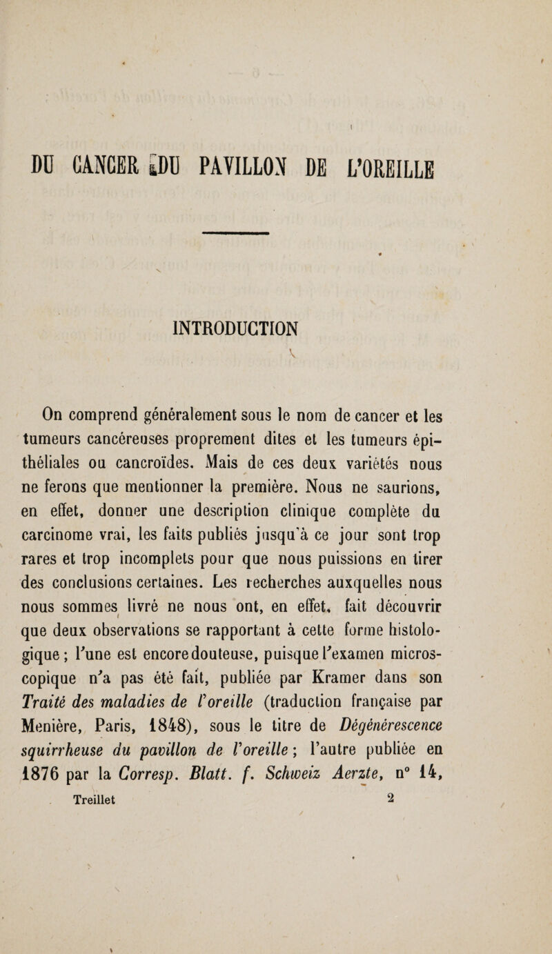 I DU CANCER [DU PAVILLON DE L’OREILLE INTRODUCTION V On comprend généralement sous le nom de cancer et les tumeurs cancéreuses proprement dites et les tumeurs épi¬ théliales ou cancroïdes. Mais de ces deux variétés nous ne ferons que mentionner la première. Nous ne saurions, en effet, donner une description clinique complète du carcinome vrai, les faits publiés jusqu'à ce jour sont trop rares et trop incomplets pour que nous puissions en tirer des conclusions certaines. Les recherches auxquelles nous nous sommes livré ne nous ont, en effet, fait découvrir i que deux observations se rapportant à cette forme histolo¬ gique; Lune est encore douteuse, puisque l'examen micros¬ copique n'a pas été fait, publiée par Kramer dans son Traité des maladies de l'oreille (traduction française par Menière, Paris, 1848), sous le titre de Dégénérescence squirrheuse du pavillon de l'oreille ; l’autre publiée en 1876 par la Corresp. Blatt. f. Schweiz Aerzte, n° 14, Treillet 2 »