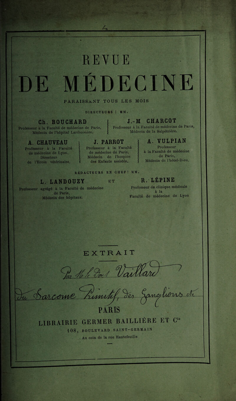 REVUE paraissant tous les mois DIRECTEURS : MM. Ch. BOUCHARD Professeur à la Faculté de médecine de Paris, Médecin de l’hôpital Lariboisière. J.-M CHARCOT Professeur à la Faculté de médecine de Paris, Médecin de la Salpétrière. A. CHAUVEAU Professeur à la Faculté de médecine de Lyon, Directeur de l’Ecole vétérinaire. J. PARROT Professeur à la Faculté de médecine de Paris, Médecin de l’hospice f des Enfants assistés. A. VULPIAN Professeur à la Faculté de médecine de Paris, Médecin de l’hôtel-Dieu. RÉDACTEURS EN CHEF: MM. L. LANDOUZY Professeur agrégé à la Faculté de médecine de Paris, Médecin des hôpitaux. ET R. LÉPINE Professeur de clinique médicale à la Faculté de médecine de Lyon EXTRAIT ■y y <^cfey) 'hi/WVL PARIS LIBRAIRIE GERMER BAILLIÈRE ET C“ 108, BOULEVARD SAINT-GERMA IN Au coin de la rue Hautefeuille