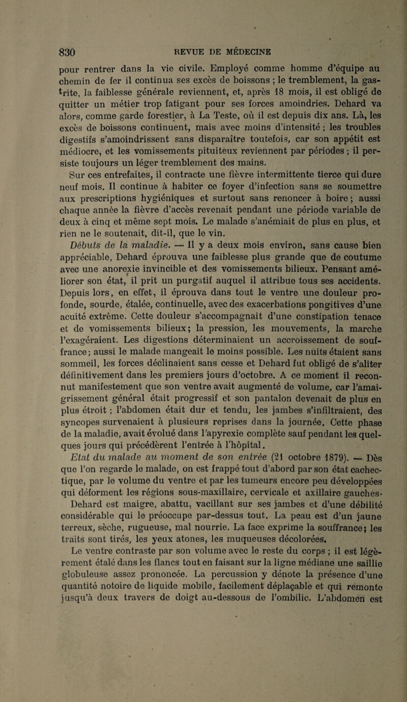 pour rentrer dans la vie civile. Employé comme homme d’équipe au chemin de fer il continua ses excès de boissons ; le tremblement, la gas¬ trite, la faiblesse générale reviennent, et, après 18 mois, il est obligé de quitter un métier trop fatigant pour ses forces amoindries. Dehard va alors, comme garde forestier, à La Teste, où il est depuis dix ans. Là, les excès de boissons continuent, mais avec moins d’intensité ; les troubles digestifs s’amoindrissent sans disparaître toutefois, car son appétit est médiocre, et les vomissements pituiteux reviennent par périodes ; il per¬ siste toujours un léger tremblement des mains. Sur ces entrefaites, il contracte une fièvre intermittente tierce qui dure neuf mois. Il continue à habiter ce foyer d’infection sans se soumettre aux prescriptions hygiéniques et surtout sans renoncer à boire ; aussi chaque année la fièvre d’accès revenait pendant une période variable de deux à cinq et même sept mois. Le malade s’anémiait de plus en plus, et rien ne le soutenait, dit-il, que le vin. Débuts de la maladie. — 11 y a deux mois environ, sans cause bien appréciable, Dehard éprouva une faiblesse plus grande que de coutume avec une anorexie invincible et des vomissements bilieux. iPensant amé- liorer son état, il prit un purgatif auquel il attribue tous ses accidents. Depuis lors, en effet, il éprouva dans tout le ventre une douleur pro¬ fonde, sourde, étalée, continuelle, avec des exacerbations pongitives d’une acuité extrême. Cette douleur s’accompagnait d’une constipation tenace et de vomissements bilieux; la pression, les mouvements, la marche l’exagéraient. Les digestions déterminaient un accroissement de souf¬ france ; aussi le malade mangeait le moins possible. Les nuits étaient sans sommeil, les forces déclinaient sans cesse et Dehard fut obligé de s’aliter définitivement dans les premiers jours d’octobre. A ce moment il recon¬ nut manifestement que son ventre avait augmenté de volume, car l’amai¬ grissement général était progressif et son pantalon devenait de plus en plus étroit ; l’abdomen était dur et tendu, les jambes s’infiltraient, des syncopes survenaient à plusieurs reprises dans la journée. Cette phase de la maladie, avait évolué dans l’apyrexie complète sauf pendant les quel¬ ques jours qui précédèrent l’entrée à l’hôpital. Etat du malade au moment de son entrée (21 octobre 1879). — Dès que l’on regarde le malade, on est frappé tout d’abord par son état cachec¬ tique, par le volume du ventre et par les tumeurs encore peu développées qui déforment les régions sous-maxillaire, cervicale et axillaire gauches- Dehard est maigre, abattu, vacillant sur ses jambes et d’une débilité considérable qui le préoccupe par-dessus tout. La peau est d’un jaune terreux, sèche, rugueuse, mal nourrie. La face exprime la souffrance; les traits sont tirés, les yeux atones, les muqueuses décolorées. Le ventre contraste par son volume avec le reste du corps ; il est légè¬ rement étalé dans les flancs tout en faisant sur la ligne médiane une saillie globuleuse assez prononcée. La percussion y dénote la présence d’une quantité notoire de liquide mobile, facilement déplaçable et qui remonte jusqu’à deux travers de doigt au-dessous de l’ombilic. L’abdomen est