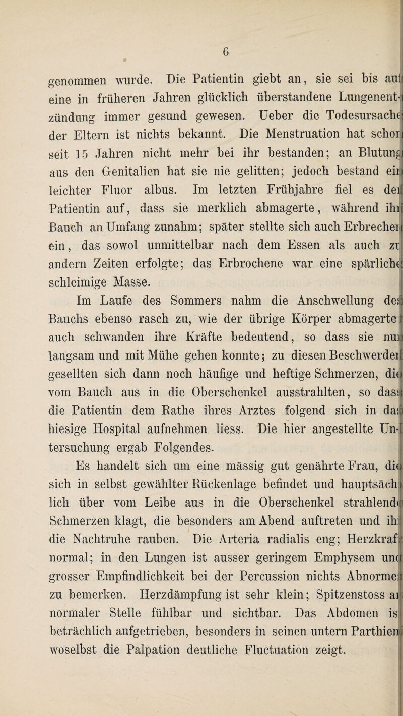 genommen wurde. Die Patientin giebt an, sie sei bis aulj eine in früheren Jahren glücklich überstandene Lungenent¬ zündung immer gesund gewesen. Ueber die Todesursache der Eltern ist nichts bekannt. Die Menstruation hat schor seit 15 Jahren nicht mehr bei ihr bestanden; an Blutung aus den Genitalien hat sie nie gelitten; jedoch bestand ein leichter Fluor albus. Im letzten Frühjahre fiel es dei Patientin auf, dass sie merklich abmagerte, während ihr Bauch an Umfang zunahm; später stellte sich auch Erbrecher ein, das sowol unmittelbar nach dem Essen als auch zt andern Zeiten erfolgte; das Erbrochene war eine spärliche schleimige Masse. Im Laufe des Sommers nahm die Anschwellung dei Bauchs ebenso rasch zu, wie der übrige Körper abmagerte f auch schwanden ihre Kräfte bedeutend, so dass sie nun langsam und mit Mühe gehen konnte; zu diesen Beschwerdei gesellten sich dann noch häufige und heftige Schmerzen, dii vom Bauch aus in die Oberschenkel ausstrahlten, so dass die Patientin dem Käthe ihres Arztes folgend sich in da*i hiesige Hospital aufnehmen liess. Die hier angestellte Un¬ tersuchung ergab Folgendes. Es handelt sich um eine mässig gut genährte Frau, die sich in selbst gewählter Rückenlage befindet und hauptsäch lieh über vom Leibe aus in die Oberschenkel strahlenden Schmerzen klagt, die besonders am Abend auftreten und ih: die Nachtruhe rauben. Die Arteria radialis eng; Herzkraf normal; in den Lungen ist ausser geringem Emphysem una grosser Empfindlichkeit bei der Percussion nichts Abnorme; zu bemerken. Herzdämpfung ist sehr klein; Spitzenstoss ai normaler Stelle fühlbar und sichtbar. Das Abdomen is beträchlich aufgetrieben, besonders in seinen untern Parthiem woselbst die Palpation deutliche Fluctuation zeigt.