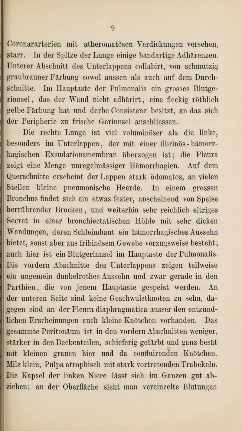 Coronararterien mit atheromatösen Verdickungen versehen, starr. In der Spitze der Lunge einige bandartige Adhärenzen. Unterer Abschnitt des Unterlappens collabirt, von schmutzig J graubrauner Färbung sowol aussen als auch auf dem Durch- J schnitte. Im Hauptaste der Pulmonalis ein grosses Blutge¬ rinnsel, das der Wand nicht adhärirt, eine fleckig röthlich i gelbe Färbung hat und derbe Consistenz besitzt, an das sich j der Peripherie zu frische Gerinnsel anschliessen. Die rechte Lunge ist viel voluminöser als die linke, i besonders im Unterlappen, der mit einer fibrinös - hämorr- j hagischen Exsudationsmembran überzogen ist; die Pleura 1 zeigt eine Menge unregelmässiger Hämorrhagien. Auf dem Querschnitte erscheint der Lappen stark ödomatos, an vielen 1 Stellen kleine pneumonische Heerde. In einem grossen 1 Bronchus findet sich ein etwas fester, anscheinend von Speise i herrührender Brocken, und weiterhin sehr reichlich eitriges j Secret in einer bronchiectatischen Höhle mit sehr dicken Wandungen, deren Schleimhaut ein hämorrhagisches Aussehn *| bietet, sonst aber aus fribinösem Gewebe vorzugsweise besteht; I auch hier ist ein Blutgerinnsel im Hauptaste der Pulmonalis. i Die vordem Abschnitte des Unterlappens zeigen teilweise I | em ungemein dunkelrothes Aussehn und zwar gerade in den | Parthien, die von jenem Hauptaste gespeist werden. An > der unteren Seite sind keine Geschwulstknoten zu sehn, da- ■ gegen sind an der Pleura diaphragmatica ausser den entzünd- 1 liehen Erscheinungen auch kleine Knötchen vorhanden. Das i gesammte Peritonäum ist in den vordem Abschnitten weniger, stärker in den Beckenteilen, schieferig gefärbt und ganz besät 1 mit kleinen grauen hier und da confluirenden Knötchen, j Milz klein, Pulpa atrophisch mit stark vortretenden Trabekeln, j Die Kapsel der linken Niere lässt sich im Ganzen gut ab- ! ziehen; an der Oberfläche sieht man vereinzelte Blutungen