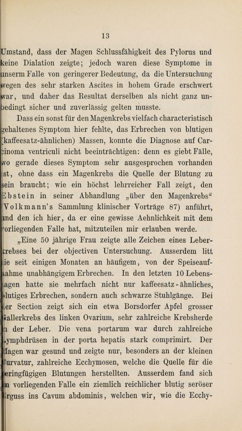 Umstand, dass der Magen Schlussfähigkeit des Pylorus und keine Dialation zeigte; jedoch waren diese Symptome in unserm Falle von geringerer Bedeutung, da die Untersuchung wegen des sehr starken Ascites in hohem Grade erschwert war, und daher das Resultat derselben als nicht ganz un¬ bedingt sicher und zuverlässig gelten musste. Dass ein sonst für den Magenkrebs vielfach characteristisch gehaltenes Symptom hier fehlte, das Erbrechen von blutigen 'kaffeesatz-ähnlichen) Massen, konnte die Diagnose auf Car¬ cinoma ventriculi nicht beeinträchtigen: denn es giebt Fälle, wo gerade dieses Symptom sehr ausgesprochen vorhanden ist, ohne dass ein Magenkrebs die Quelle der Blutung zu sein braucht; wie ein höchst lehrreicher Fall zeigt, den ^bstein in seiner Abhandlung „über den Magenkrebs Volkmann’s Sammlung klinischer Vorträge 87) anführt, md den ich hier, da er eine gewisse Aehnlichkeit mit dem erliegenden Falle hat, mitzuteilen mir erlauben werde. „Eine 50 jährige Frau zeigte alle Zeichen eines Leber¬ krebses bei der objectiven Untersuchung. Ausserdem litt ie seit einigen Monaten an häufigem, von der Speiseauf- lahme unabhängigem Erbrechen. In den letzten 10 Lebens¬ agen hatte sie mehrfach nicht nur kaffeesatz - ähnliches, »lutiges Erbrechen, sondern auch schwarze Stuhlgänge. Bei Ler Section zeigt sich ein etwa Borsdorfer Apfel grosser ifallerkrebs des linken Ovarium, sehr zahlreiche Krebsherde n der Leber. Die vena portarum war durch zahlreiche ^ymphdrüsen in der porta hepatis stark comprimirt. Der lagen war gesund und zeigte nur, besonders an der kleinen Kurvatur, zahlreiche Ecchymosen, welche die Quelle für die leringfügigen Blutungen herstellten. Ausserdem fand sich m vorliegenden Falle ein ziemlich reichlicher blutig seröser ürguss ins Cavum abdominis, welchen wir, wie die Ecchy-