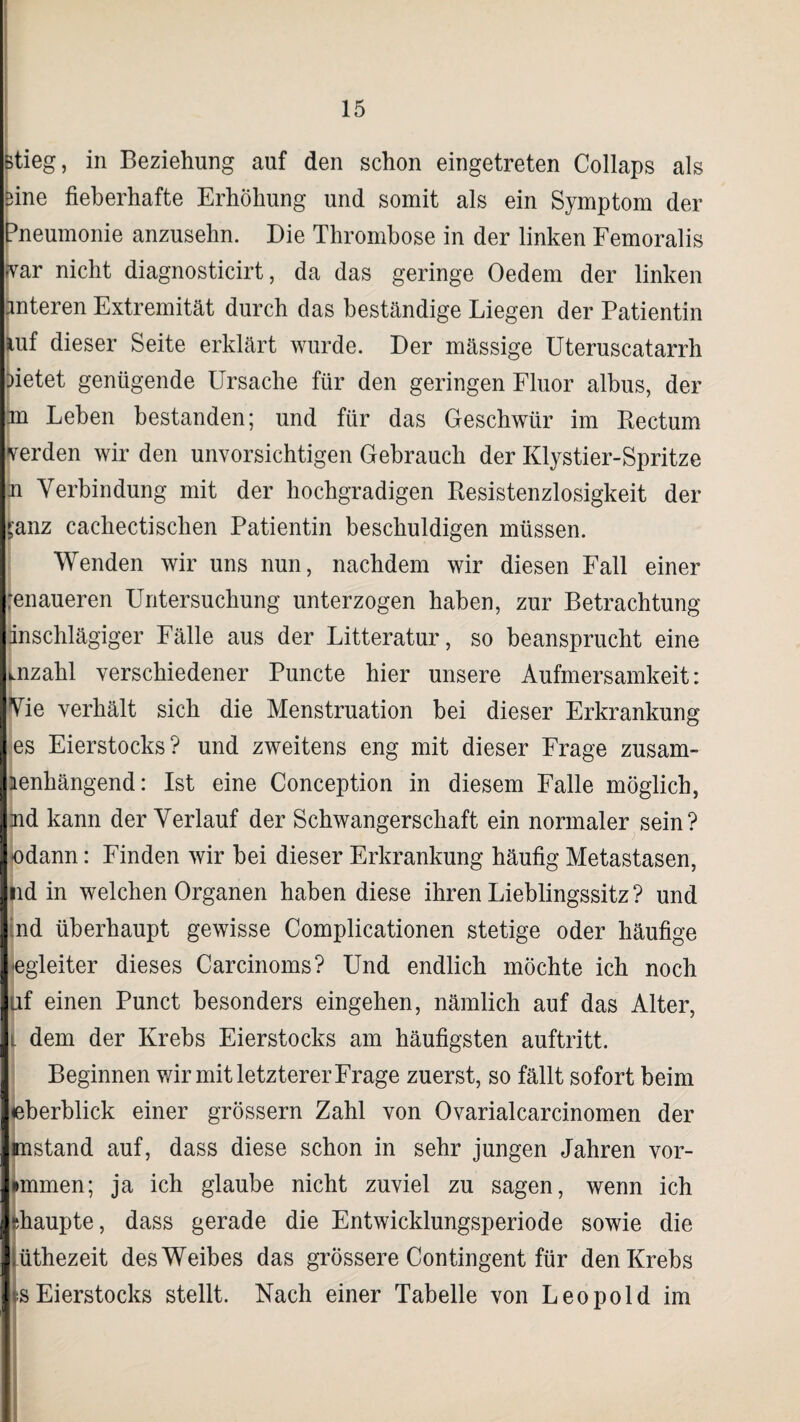 stieg, in Beziehung auf den schon eingetreten Collaps als Sine fieberhafte Erhöhung und somit als ein Symptom der Pneumonie anzusehn. Die Thrombose in der linken Femoralis fvar nicht diagnosticirt, da das geringe Oedem der linken fmteren Extremität durch das beständige Liegen der Patientin mf dieser Seite erklärt wurde. Der mässige Uteruscatarrh rietet genügende Ursache für den geringen Fluor albus, der m Leben bestanden; und für das Geschwür im Rectum verden wir den unvorsichtigen Gebrauch der Klystier-Spritze u Verbindung mit der hochgradigen Resistenzlosigkeit der Sanz cachectischen Patientin beschuldigen müssen. Wenden wir uns nun, nachdem wir diesen Fall einer jenaueren Untersuchung unterzogen haben, zur Betrachtung dnschlägiger Fälle aus der Litteratur, so beansprucht eine Inzahl verschiedener Puncte hier unsere Aufmersamkeit: Yie verhält sich die Menstruation bei dieser Erkrankung es Eierstocks? und zweitens eng mit dieser Frage zusam- lenhängend: Ist eine Conception in diesem Falle möglich, md kann der Verlauf der Schwangerschaft ein normaler sein? odann: Finden wir bei dieser Erkrankung häufig Metastasen, nd in welchen Organen haben diese ihren Lieblingssitz ? und ■nd überhaupt gewisse Complicationen stetige oder häufige egleiter dieses Carcinoms? Und endlich möchte ich noch uf einen Punct besonders eingehen, nämlich auf das Alter, l dem der Krebs Eierstocks am häufigsten auftritt. Beginnen wir mit letzterer Frage zuerst, so fällt sofort beim eberblick einer grossem Zahl von Ovarialcarcinomen der mstand auf, dass diese schon in sehr jungen Jahren vor- »mmen; ja ich glaube nicht zuviel zu sagen, wenn ich haupte, dass gerade die Entwicklungsperiode sowie die üthezeit des Weibes das grössere Contingent für den Krebs i>s Eierstocks stellt. Nach einer Tabelle von Leopold im