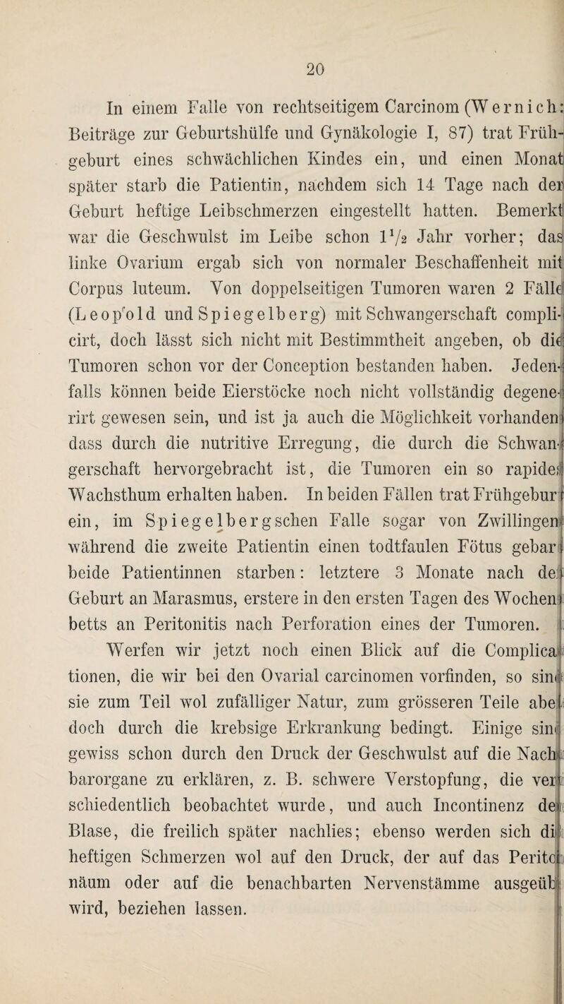 In einem Falle von rechtseitigem Carcinom (Wernich: Beiträge zur Geburtshülfe und Gynäkologie I, 87) trat Früh¬ geburt eines schwächlichen Kindes ein, und einen Monat- später starb die Patientin, nachdem sich 14 Tage nach der Geburt heftige Leibschmerzen eingestellt hatten. Bemerkt war die Geschwulst im Leibe schon IV2 Jahr vorher; das linke Ovarium ergab sich von normaler Beschaffenheit mit Corpus luteum. Von doppelseitigen Tumoren waren 2 Fälld (Le0pro 1 d und Spiegelberg) mit Schwangerschaft compli-j eirt, doch lässt sich nicht mit Bestimmtheit angeben, ob dit Tumoren schon vor der Coneeption bestanden haben. Jeden¬ falls können beide Eierstöcke noch nicht vollständig degene-) rirt gewesen sein, und ist ja auch die Möglichkeit vorhandene dass durch die nutritive Erregung, die durch die Schwan¬ gerschaft hervorgebracht ist, die Tumoren ein so rapide! Wachsthum erhalten haben. In beiden Fällen trat Frühgeburt ein, im Spi eg eiberg sehen Falle sogar von Zwillingen1 während die zweite Patientin einen todtfaulen Fötus gebar beide Patientinnen starben: letztere 3 Monate nach der Geburt an Marasmus, erstere in den ersten Tagen des Wochen betts an Peritonitis nach Perforation eines der Tumoren. Werfen wir jetzt noch einen Blick auf die Complicai< tionen, die wir bei den Ovarial carcinomen vorfinden, so sinn sie zum Teil wol zufälliger Natur, zum grösseren Teile abeN doch durch die krebsige Erkrankung bedingt. Einige sin« gewiss schon durch den Druck der Geschwulst auf die Nach 1 barorgane zu erklären, z. B. schwere Verstopfung, die veilii schiedentlich beobachtet wurde, und auch Incontinenz de|e Blase, die freilich später nachlies; ebenso werden sich di)ja1 heftigen Schmerzen wol auf den Druck, der auf das Peritcsi näum oder auf die benachbarten Nervenstämme ausgeüb wird, beziehen lassen.
