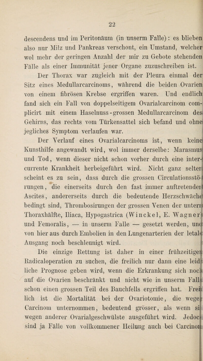 descendens und im Peritonäum (in unserm Falle): es blieben also nur Milz und Pankreas verschont, ein Umstand, welcher wol mehr der geringen Anzahl der mir zu Gebote stehenden Fälle als einer Immunität jener Organe zuzuschreiben ist. Der Thorax war zugleich mit der Pleura einmal der Sitz eines Medullarcarcinoms, während die beiden Ovarien von einem fibrösen Krebse ergriffen waren. Und endlich fand sich ein Fall von doppelseitigem Ovarialcarcinom com- plicirt mit einem Haselnuss-grossen Medullarcarcinom des Gehirns, das rechts vom Türkensattel sich befand und ohne; jegliches Symptom verlaufen war. Der Verlauf eines Ovarialcarcinoms ist, wenn keine Kunsthilfe angewandt wird, wol immer derselbe: Marasmus und Tod, wenn dieser nicht schon vorher durch eine intern currente Krankheit herbeigeführt wird. Nicht ganz selten scheint es zu sein, dass durch die grossen Circulationsstö- rungen, die einerseits durch den fast immer auftretender Ascites, andererseits durch die bedeutende Herzschwäche bedingt sind, Thrombosirungen der grossen Venen der unten Thoraxhälfte, Iliaca, Hypogastrica (Winekel, E. Wagnery und Femoralis, — in unserm Falle — gesetzt werden, und von hier aus durch Embolien in den Lungenarterien der letale Ausgang noch beschleunigt wird. Die einzige Kettung ist daher in einer frühzeitige® Radicaloperation zu suchen, die freilich nur dann eine leid® liehe Prognose geben wird, wenn die Erkrankung sich nocli auf die Ovarien beschränkt und nicht wie in unserm Fall«! schon einen grossen Teil des Bauchfells ergriffen hat. Freijil lieh ist die Mortalität bei der Ovariotomie, die wegei Carcinom unternommen, bedeutend grösser, als wenn silit wegen anderer Ovarialgeschwülste ausgeführt wird. Jedoch sind ja Fälle von vollkommener Heilung auch bei Carcinoiii
