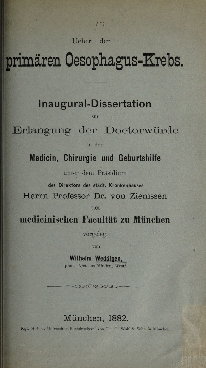 primären Oesophagus-Krebs Inaugural-Dissertation zur Erlangung“ der X) octorwürde in der Medicin, Chirurgie und Geburtshilfe unter dem Präsidium des Direktors des städt. Krankenhauses Herrn Professor Dr. von Ziemssen der medicinischen Facultät zu München vorgelegt von Wilhelm Weddigen, pract, Arzt aus Minden, Westf. München, 1882.