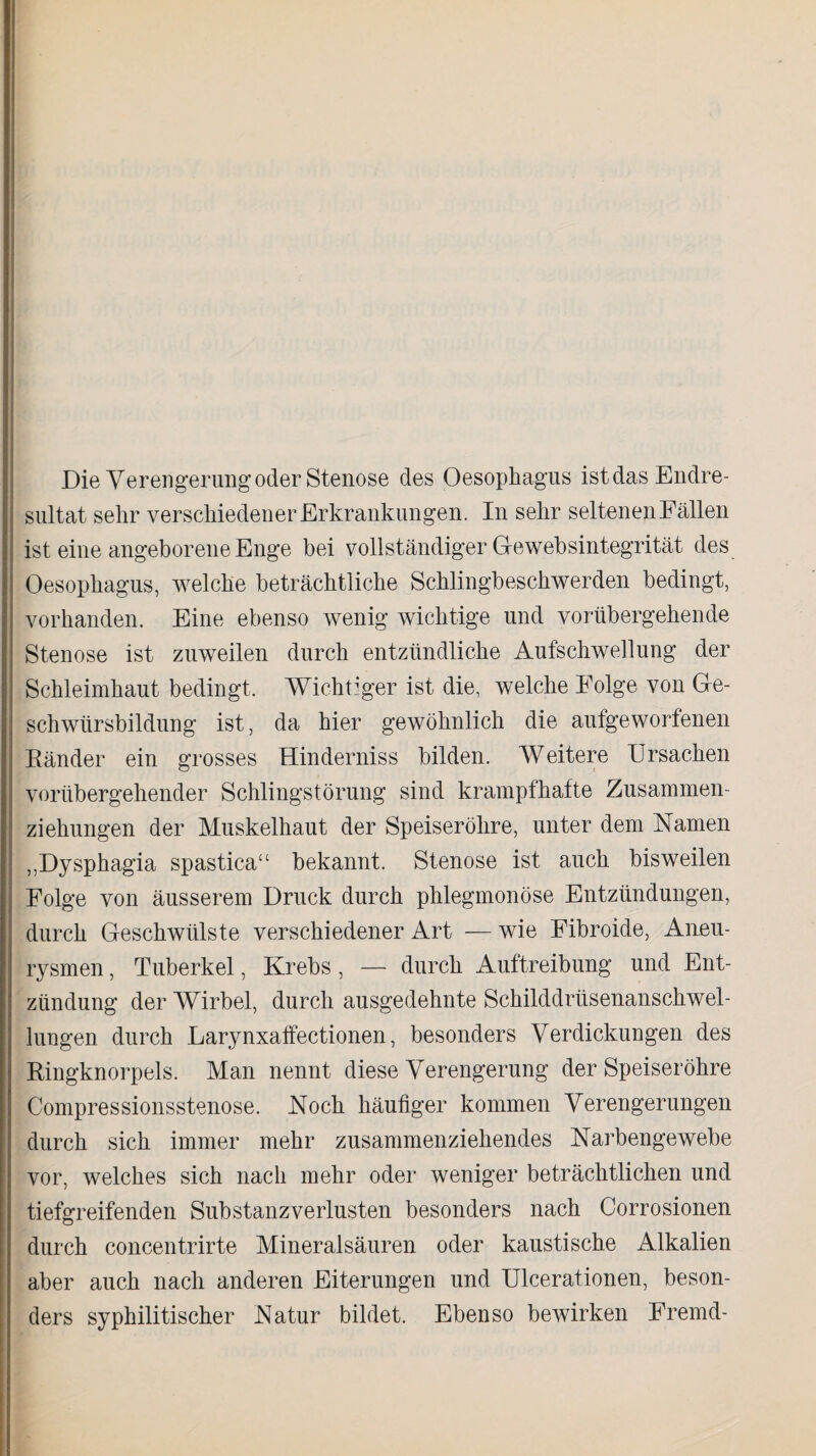 Die Verengerung oder Stenose des Oesophagus ist das Endre¬ sultat sehr verschiedener Erkrankungen. In sehr seltenen Fällen ist eine angeborene Enge bei vollständiger Oewebsintegrität des Oesophagus, welche beträchtliche Schlingbeschwerden bedingt, vorhanden. Eine ebenso wenig wichtige und vorübergehende Stenose ist zirweilen durch entzündliche Aufschwellung der Schleimhaut bedingt. Wichtiger ist die, welche Folge von Ge¬ schwürsbildung ist, da hier gewöhnlich die aufgeworfenen Bänder ein grosses Hinderniss bilden. Weitere Ursachen vorübergehender Schlingstörung sind krampfhafte Zusammen¬ ziehungen der Muskelhaut der Speiseröhre, unter dem Namen „Dysphagia spastica“ bekannt. Stenose ist auch bisweilen Folge von äusserem Druck durch phlegmonöse Entzündungen, durch Geschwülste verschiedener Art — wie Fibroide, Aneu¬ rysmen , Tuberkel, Krebs, — durch Auftreibung und Ent¬ zündung der Wirbel, durch ausgedehnte Schilddrüsenanschwel¬ lungen durch Larynxaffectionen, besonders Verdickungen des Bingknorpels. Man nennt diese Verengerung der Speiseröhre Compressionsstenose. Noch häufiger kommen Verengerungen durch sich immer mehr zusammenziehendes Narbengewebe vor, welches sich nach mehr oder weniger beträchtlichen und tiefgreifenden Substanzverlusten besonders nach Corrosionen durch concentrirte Mineralsäuren oder kaustische Alkalien aber auch nach anderen Eiterungen und Ulcerationen, beson¬ ders syphilitischer Natur bildet. Ebenso bewirken Fremd-