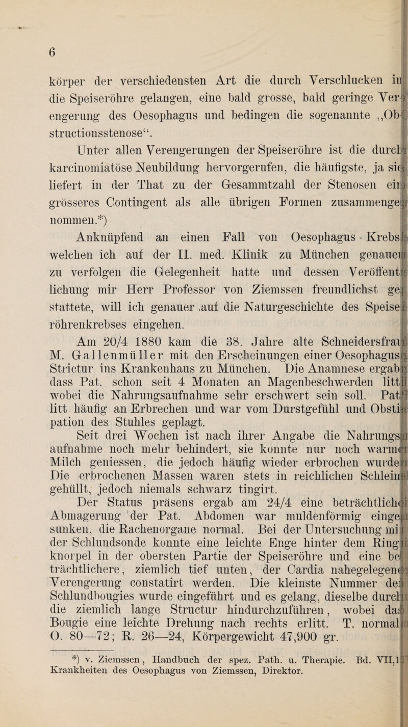 c, .. v körper der verschiedensten Art die durch Verschlucken in die Speiseröhre gelangen, eine bald grosse, bald geringe Ver# engerung des Oesophagus und bedingen die sogenannte ,,Ob' structionsstenose“. Unter allen Verengerungen der Speiseröhre ist die durclj karcinomiatöse Neubildung hervorgerufen, die häufigste, ja siJ liefert in der Tliat zu der Gesammtzahl der Stenosen eii| grösseres Contingent als alle übrigen Formen zusammengei nommen.*) Anknüpfend an einen Fall von Oesophagus - Krebs welchen ich auf der II. med. Klinik zu München genauen zu verfolgen die Gelegenheit hatte und dessen Veröfient lichung mir Herr Professor von Ziemssen freundlichst gei stattete, will ich genauer .auf die Naturgeschichte des Speise röhrenkrebses eingehen. Am 20/4 1880 kam die 38. Jahre alte Schneidersfrau: M. Gallenmüller mit den Erscheinungen einer Oesophagus^ Strictur ins Krankenhaus zu München. Die Anamnese ergab; dass Pat. schon seit 4 Monaten an Magenbeschwerden litt. I wobei die Nahrungsaufnahme sehr erschwert sein soll. PatG litt häufig an Erbrechen und war vom Durstgefühl und Obstii I pation des Stuhles geplagt. Seit drei Wochen ist nach ihrer Angabe die Nahrungsli aufnahme noch mehr behindert, sie konnte nur noch warmn Milch gemessen, die jedoch häufig wieder erbrochen wurde! Die erbrochenen Massen waren stets in reichlichen Schleim gehüllt, jedoch niemals schwarz tingirt. Der Status präsens ergab am 24/4 eine beträchtlich») 5 Abmagerung der Pat. Abdomen war muldenförmig eingejii sunken, die Kackenorgane normal. Bei der Untersuchung mij der Schlundsonde konnte eine leichte Enge hinter dem Ringn knorpel in der obersten Partie der Speiseröhre und eine bei trächtlichere, ziemlich tief unten, der Cardia nahegelegen0* Verengerung constatirt werden. Die kleinste Nummer dej I Schlundbougies wurde eingeführt und es gelang, dieselbe durcl i die ziemlich lange Structur hindurchzuführen, wobei da* Bougie eine leichte Drehung nach rechts erlitt, T. normalii 0. 80—72; R. 26—24, Körpergewicht 47,900 gr. *) v. Ziemssen, Handbuch der spez. Path. u. Therapie. Bd. VII, 1P Krankheiten des Oesophagus von Ziemssen, Direktor.