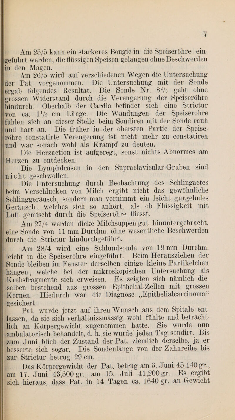 Am 25/5 kann ein stärkeres Bougie in die Speiseröhre ein¬ geführt werden, die flüssigen Speisen gelangen ohne Beschwerden in den Magen. Am 26/5 wird auf verschiedenen Wegen die Untersuchung der Pat. vorgenommen. Die Untersuchung mit der Sonde ergab folgendes Resultat. Die Sonde Nr. 82/3 geht ohne grossen Widerstand durch die Verengerung der Speiseröhre hindurch. Oberhalb der Cardia befindet sich eine Strictur ivon ca. lVa cm Länge. Die Wandungen der Speiseröhre fühlen sich an dieser Stelle beim Sondiren mit der Sonde rauh und hart an. Die früher in der obersten Partie der Speise¬ röhre constatirte Verengerung ist nicht mehr zu constatiren und war sonach wohl als Krampf zu deuten. Die Herzaction ist aufgeregt, sonst nichts Abnormes am Herzen zu entdecken. Die Lymphdr.üsen in den Supraclavicular-Gruben sind nicht geschwollen. Die Untersuchung durch Beobachtung des Schlingactes beim Verschlucken von Milch ergibt nicht das gewöhnliche Schlinggeräusch, sondern man vernimmt ein leicht gurgelndes Geräusch, welches sich so anhört, als ob Flüssigkeit mit Luft gemischt durch die Speiseröhre fiiesst. Am 27/4 werden dicke Milchsuppen gut hinuntergebracht, eine Sonde von 11 mmDurchm. ohne wesentliche Beschwerden durch die Strictur hindurchgeführt. Am 28/4 wird eine Schlundsonde von 19 mm Durchm. leicht in die Speiseröhre eingeführt. Beim Herausziehen der Sonde bleiben im Fenster derselben einige kleine Partikelchen hängen, welche bei der mikroskopischen Untersuchung als Krebsfragmente sich erweisen. Es zeigten sich nämlich die¬ selben bestehend aus grossen Epithelial-Zeilen mit grossen Kernen. Hiedurch war die Diagnose ,,Epithelialcarcinomau gesichert. Pat. wurde jetzt auf ihren Wunsch aus dem Spitale ent¬ lassen, da sie sich verhältnissmässig wohl fühlte und beträcht¬ lich an Körpergewicht zugenommen hatte. Sie wurde nun ambulatorisch behandelt, d. h. sie wurde' jeden Tag sondirt Bis zum Juni blieb der Zustand der Pat. ziemlich derselbe, ja er besserte sich sogar. Die Sondenlänge von der Zahnreihe bis zur Strictur betrug 29 cm. Das Körpergewicht der Pat. betrug am 3. Juni 45,140 gr., am 17. Juni 43,500 gr. am 15, Juli 41,200 gr. Es ergibt sich hieraus, dass Pat. in 14 Tagen ca. 1640 gr. an Gewicht