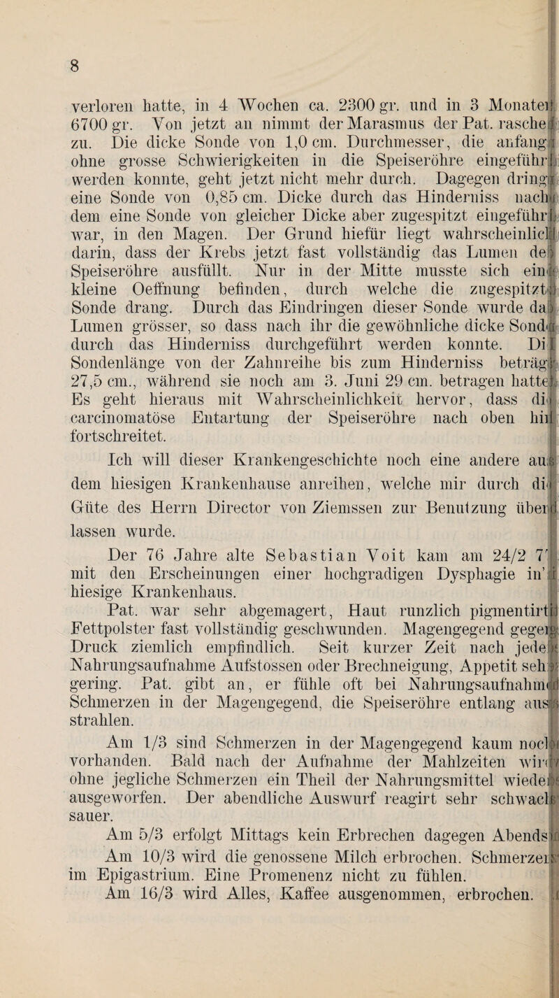 verloren hatte, in 4 Wochen ca. 2300 gr. und in 3 Monatei 6700 gr. Von jetzt an nimmt der Marasmus der Pat. rasche?! zu. Die dicke Sonde von 1,0 cm. Durchmesser, die anfangl ohne grosse Schwierigkeiten in die Speiseröhre eingeführh werden konnte, geht jetzt nicht mehr durch. Dagegen dringt eine Sonde von 0,85 cm. Dicke durch das Hinderniss nachjp dem eine Sonde von gleicher Dicke aber zugespitzt eingeführt war, in den Magen. Der Grund hiefiir liegt wahrscheinlic darin, dass der Krebs jetzt fast vollständig das Lumen de Speiseröhre ausfüllt. Nur in der Mitte musste sich ein kleine Oeffnung befinden, durch welche die zugespitztjj Sonde drang. Durch das Eindringen dieser Sonde wurde da Lumen grösser, so dass nach ihr die gewöhnliche dicke Sond durch das Hinderniss durchgeführt werden konnte. Di Sondenlänge von der Zahnreihe bis zum Hinderniss beträgj 27,5 cm., während sie noch am 3. Juni 29 cm. betragen hatte Es geht hieraus mit Wahrscheinlichkeit hervor, dass di|j carcinomatöse Entartung der Speiseröhre nach oben hilf fortschreitet. Ich will dieser Krankengeschichte noch eine andere au :; dem hiesigen Krankenhause anreihen, welche mir durch dij Güte des Herrn Director von Ziemssen zur Benutzung itberid ° r lassen wurde. Der 76 Jahre alte Sebastian Voit kam am 24/2 T mit den Erscheinungen einer hochgradigen Dysphagie in’i hiesige Krankenhaus. Pat. war sehr abgemagert, Haut runzlich pigmentirtij Fettpolster fast vollständig geschwunden. Magengegend gegeig. Druck ziemlich empfindlich. Seit kurzer Zeit nach jede Nahrungsaufnahme Aufstossen oder Brechneigung, Appetit seh gering. Pat. gibt an, er fühle oft bei Nahrungsaufnahm Schmerzen in der Magengegend, die Speiseröhre entlang au strahlen. Am 1/3 sind Schmerzen in der Magengegend kaum nocbi vorhanden. Bald nach der Aufnahme der Mahlzeiten wird/ ohne jegliche Schmerzen ein Theil der Nahrungsmittel wiede 4$ ausgeworfen. Der abendliche Auswurf reagirt sehr schwaclfc sauer. Am 5/3 erfolgt Mittags kein Erbrechen dagegen Abends»! Am 10/3 wird die genossene Milch erbrochen. Schmerzeiip im Epigastrium. Eine Promenenz nicht zu fühlen. Am 16/3 wird Alles, Kaffee ausgenommen, erbrochen.
