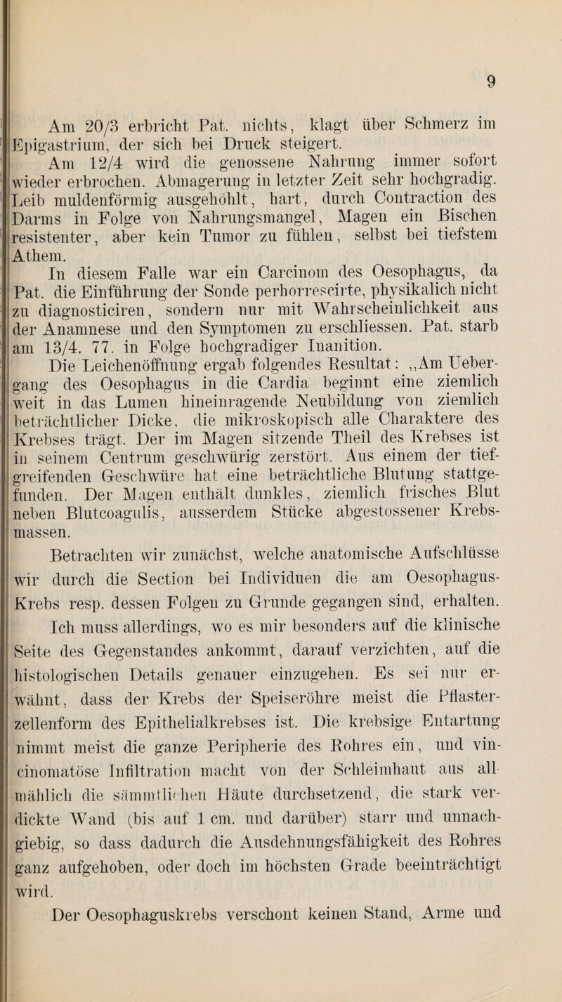 Am 20/3 erbricht Pat. nichts, klagt über Schmerz im Epigastrium, der sich bei Druck steigert. Am 12/4 wird die genossene Nahrung immer sofort wieder erbrochen. Abmagerung in letzter Zeit sehr hochgradig. Leib muldenförmig ausgehöhlt, hart, durch Contraction des Darms in Folge von Nahrungsmangel, Magen ein Bischen resistenter, aber kein Tumor zu fühlen, selbst bei tiefstem Athem. In diesem Falle war ein Carcinom des Oesophagus,. da Pat. die Einführung der Sonde perhorrescirte, physikalich nicht zu diagnosticiren, sondern nur mit Wahrscheinlichkeit aus der Anamnese und den Symptomen zu erschliessen. Pat. starb am 13/4. 77. in Folge hochgradiger Inanition. Die Leichenöffnung ergab folgendes Besultat: ,,Am Ueber- gang des Oesophagus in die Cardia beginnt eine ziemlich weit in das Lumen hineinragende Neubildung von ziemlich beträchtlicher Dicke, die mikroskopisch alle Charaktere des Krebses trägt. Der im Magen sitzende Theil des Krebses ist in seinem Centrum geschwürig zerstört. Aus einem der tief¬ greifenden Geschwüre hat eine beträchtliche Blutung stattge¬ funden. Der Magen enthält dunkles, ziemlich frisches Blut neben Blutcoagulis, ausserdem Stücke abgestossener Krebs¬ massen. Betrachten wir zunächst, welche anatomische Aufschlüsse wir durch die Section bei Individuen die am Oesophagus- | Krebs resp. dessen Folgen zu Grunde gegangen sind, erhalten. Ich muss allerdings, wo es mir besonders auf die klinische Seite des Gegenstandes ankommt, darauf verzichten, auf die histologischen Details genauer einzugehen. Es sei nur er¬ wähnt, dass der Krebs der Speiseröhre meist die Pflaster- jj zellenform des Epithelialkrebses ist. Die krebsige Entartung nimmt meist die ganze Peripherie des Bohres ein, und vin- cinomatöse Infiltration macht von der Schleimhaut aus all¬ mählich die sämm fliehen Häute durchsetzend, die stark ver¬ dickte Wand (bis auf 1 cm. und darüber) starr und unnach¬ giebig, so dass dadurch die Ausdehnungsfähigkeit des Bohres ganz aufgehoben, oder doch im höchsten Grade beeinträchtigt wird. Der Oesophaguski ebs verschont keinen Stand, Arme und