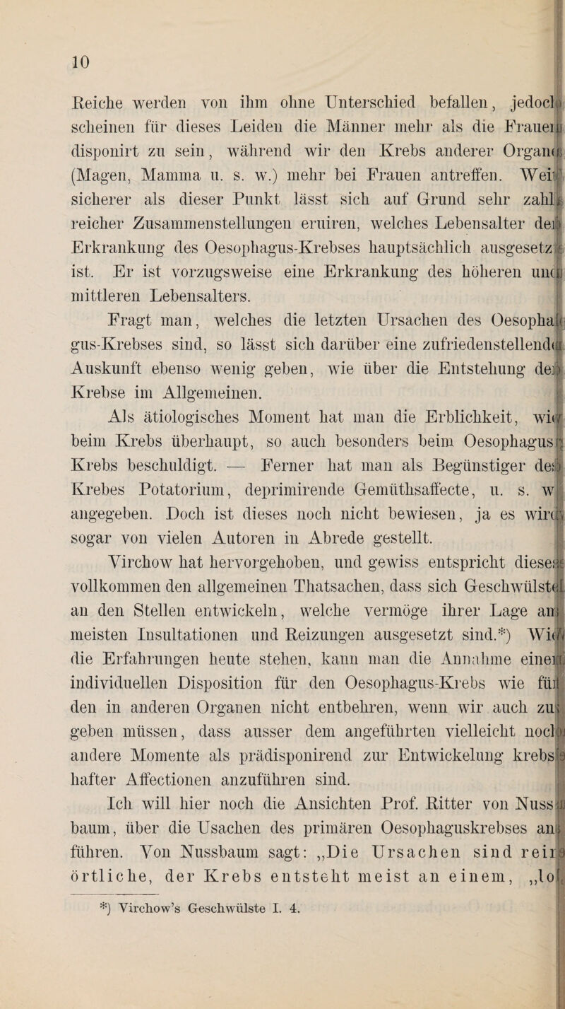 Reiche werden von ihm ohne Unterschied befallen, jedoch) scheinen für dieses Leiden die Männer mehr als die Fraueii disponirt zu sein, während wir den Krebs anderer Organer (Magen, Mamma u. s. w.) mehr bei Frauen antreffen. AVer sicherer als dieser Punkt lässt sich auf Grund sehr zahk reicher Zusammenstellungen eruiren, welches Lebensalter der Erkrankung des Oesophagus-Krebses hauptsächlich ausgesetzi ist. Er ist vorzugsweise eine Erkrankung des höheren uncti mittleren Lebensalters. Fragt man, welches die letzten Ursachen des Oesophak gus-Krebses sind, so lässt sich darüber eine zufriedenstellendst Auskunft ebenso wenig geben, wie über die Entstehung de« Krebse im Allgemeinen. Als ätiologisches Moment hat man die Erblichkeit, wi< beim Krebs überhaupt, so auch besonders beim Oesophagus Krebs beschuldigt. — Ferner hat man als Begünstiger des Krebes Potatorium, deprimirende Gemüthsaffecte, u. s. w angegeben. Doch ist dieses noch nicht bewiesen, ja es wirk sogar von vielen Autoren in Abrede gestellt. | Virchow hat hervorgehoben, und gewiss entspricht diesem vollkommen den allgemeinen Thatsachen, dass sich Geschwülste! an den Stellen entwickeln, welche vermöge ihrer Lage an; meisten Insultationen und Beizungen ausgesetzt sind.*) AVitö die Erfahrungen heute stehen, kann man die Annahme einen; individuellen Disposition für den Oesophagus-Krebs wie fibi den in anderen Organen nicht entbehren, wenn wir auch zu:; geben müssen , dass ausser dem angeführten vielleicht nocloj andere Momente als prädisponirend zur Entwickelung krebst hafter Affectionen anzuführen sind. Ich will hier noch die Ansichten Prof. Ritter von Nusssl bäum, über die Usachen des primären Oesophaguskrebses ani führen. Von Nussbaum sagt: ,,Die Ursachen sind reil8 örtliche, der Krebs entsteht meist an einem, ,,lo|J *) Virchow’s Geschwülste I. 4.