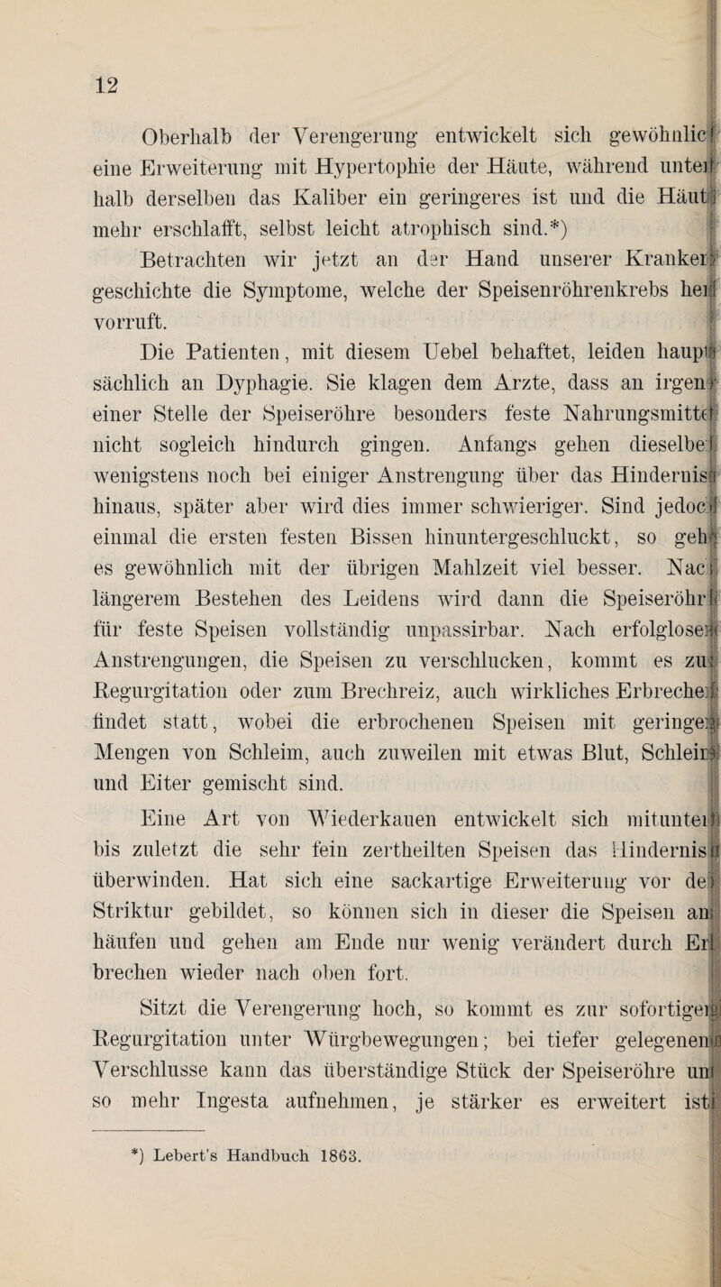 Oberhalb der Verengerung entwickelt sich gewöhnlicif eine Erweiterung mit Hypertophie der Häute, während unten halb derselben das Kaliber ein geringeres ist und die Häuhjj mehr erschlafft, selbst leicht atrophisch sind.*) Betrachten wir jetzt an der Hand unserer Krankerf geschiehte die Symptome, welche der Speisenröhrenkrebs her yorruft. Die Patienten, mit diesem Uebel behaftet, leiden haupit sächlich an Dyphagie. Sie klagen dem Arzte, dass an irgenf einer Stelle der Speiseröhre besonders feste Nahrungsmittel nicht sogleich hindurch gingen. Anfangs gehen dieselbe! wenigstens noch bei einiger Anstrengung über das Hindernis! hinaus, später aber wird dies immer schwieriger. Sind jedoej einmal die ersten festen Bissen hinuntergeschluckt, so geh es gewöhnlich mit der übrigen Mahlzeit viel besser. Nac längerem Bestehen des Leidens wird dann die Speiseröhre für feste Speisen vollständig unpassirbar. Nach erfolglose] Anstrengungen, die Speisen zu verschlucken, kommt es zu; Begurgitation oder zum Brechreiz, auch wirkliches Erbreche j bildet statt, wobei die erbrocheneu Speisen mit geringe Mengen von Schleim, auch zuweilen mit etwas Blut, Schleir und Eiter gemischt sind. Eine Art von Wiederkauen entwickelt sich mituntei bis zuletzt die sehr fein zertheilten Speisen das Hindernis überwinden. Hat sich eine sackartige Erweiterung vor de Striktur gebildet, so können sich in dieser die Speisen an; häufen und gehen am Ende nur wenig verändert durch Erl brechen wieder nach oben fort. j| Sitzt die Verengerung hoch, so kommt es zur sofortiger,^] Begurgitation unter Würgbewegungen; bei tiefer gelegenem!) Verschlüsse kann das überständige Stück der Speiseröhre un so mehr Ingesta aufnehmen, je stärker es erweitert ist: “) Lebert’s Handbuch 1863.
