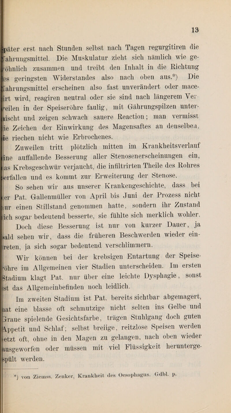 bäter erst nach Stunden selbst nach Tagen regurgitiren die Fahrungsmittel. Die Muskulatur zieht sich nämlich wie ge¬ wöhnlich zusammen und treibt den Inhalt in die Richtung es geringsten Widerstandes also nach oben aus.:::) Die fahrungsmittel erscheinen also fast unverändert oder mace- jrt wird, reagiren neutral oder sie sind nach längerem Vei reilen in der Speiseröhre faulig, mit Gährungspilzen unter¬ lischt und zeigen schwach sauere Reaction; man vermisst Ke Zeichen der Einwirkung des Magensaftes an denselben, ie riechen nicht wie Erbrochenes. Zuweilen tritt plötzlich mitten im Krankheitsverlauf jine auffallende Besserung aller Stenosenerscheinungen ein, Jas Krebsgeschwür verjaucht, die infiltrirten Theile des Rohres »erfallen und es kommt zur Erweiterung der Stenose. So sehen wir aus unserer Krankengeschichte, dass bei er Pat. Gallenmüller von April bis Juni der Prozess nicht |ur einen Stillstand genommen hatte, sondern ihr Zustand jicli sogar bedeutend besserte, sie fühlte sich merklich wohler. Doch diese Besserung ist nur von kurzer Dauer, ja #ald sehen wir, dass die früheren Beschwerden wieder ein- sreten, ja sich sogar bedeutend verschlimmern. Wir können bei der krebsigen Entartung der Speise¬ röhre im Allgemeinen vier Stadien unterscheiden. Im ersten Btadium klagt Pat. nur über eine leichte Dysphagie, sonst ist das Allgemeinbefinden noch leidlich. Im zweiten Stadium ist Pat. bereits sichtbar abgemagert, iat eine blasse oft schmutzige nicht selten ins Gelbe und Jraue spielende Gesichtsfarbe, trägen Stuhlgang doch guten Appetit und Schlaf; selbst breiige, reitzlose Speisen werden etzt oft, ohne in den Magen zu gelangen, nach oben wieder msgeworfen oder müssen mit viel Flüssigkeit hei unterge¬ spült werden. *) von Ziemss. Zenker, Krankheit des Oesophagus. Gdbl. p.