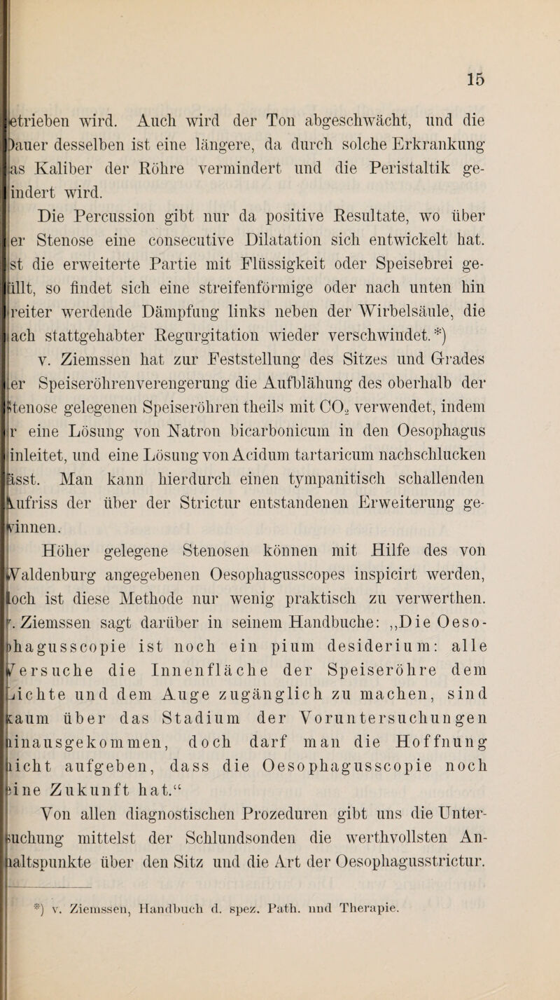 tatrieben wird. Auch wird der Ton abgeschwächt, und die Dauer desselben ist eine längere, da durch solche Erkrankung las Kaliber der Röhre vermindert und die Peristaltik ge¬ ändert wird. Die Percussion gibt nur da positive Resultate, wo über er Stenose eine consecutive Dilatation sich entwickelt hat. st die erweiterte Partie mit Flüssigkeit oder Speisebrei ge- tillt, so findet sich eine streifenförmige oder nach unten hin reiter werdende Dämpfung links neben der Wirbelsäule, die jach stattgehabter Regurgitation wieder verschwindet.*) v. Ziemssen hat zur Feststellung des Sitzes und Grades .er Speiseröhrenverengerung die Aufblähung des oberhalb der [Stenose gelegenen Speiseröhren theils mit C0.2 verwendet, indem r eine Lösung von Natron bicarbonicum in den Oesophagus inleitet, und eine Lösung von Acidum tartaricum nachschlucken Esst. Man kann hierdurch einen tympanitisch schallenden Vufi iss der über der Strictur entstandenen Erweiterung ge¬ winnen. Höher gelegene Stenosen können mit Hilfe des von Waldenburg angegebenen Oesophagusscopes inspicirt werden, loch ist diese Methode nur wenig praktisch zu verwerthen. .Ziemssen sagt darüber in seinem Handbuche: ,,Die Oeso- »hagusscopie ist noch ein pium desiderium: alle Versuche die Innenfläche der Speiseröhre dem Lichte und dem Auge zugänglich zu machen, sind Kaum über das Stadium der Voruntersuchungen linausgekommen, doch darf man die Hoffnung licht aufgeben, dass die Oesophagusscopie noch line Zukunft hat.“ Von allen diagnostischen Prozeduren gibt uns die Unter¬ suchung mittelst der Schlundsonden die werthvollsten An¬ haltspunkte über den Sitz und die Art der Oesophagusstrictur. *) v. Ziemssen, Handbuch d. spez. Path. lind Therapie.
