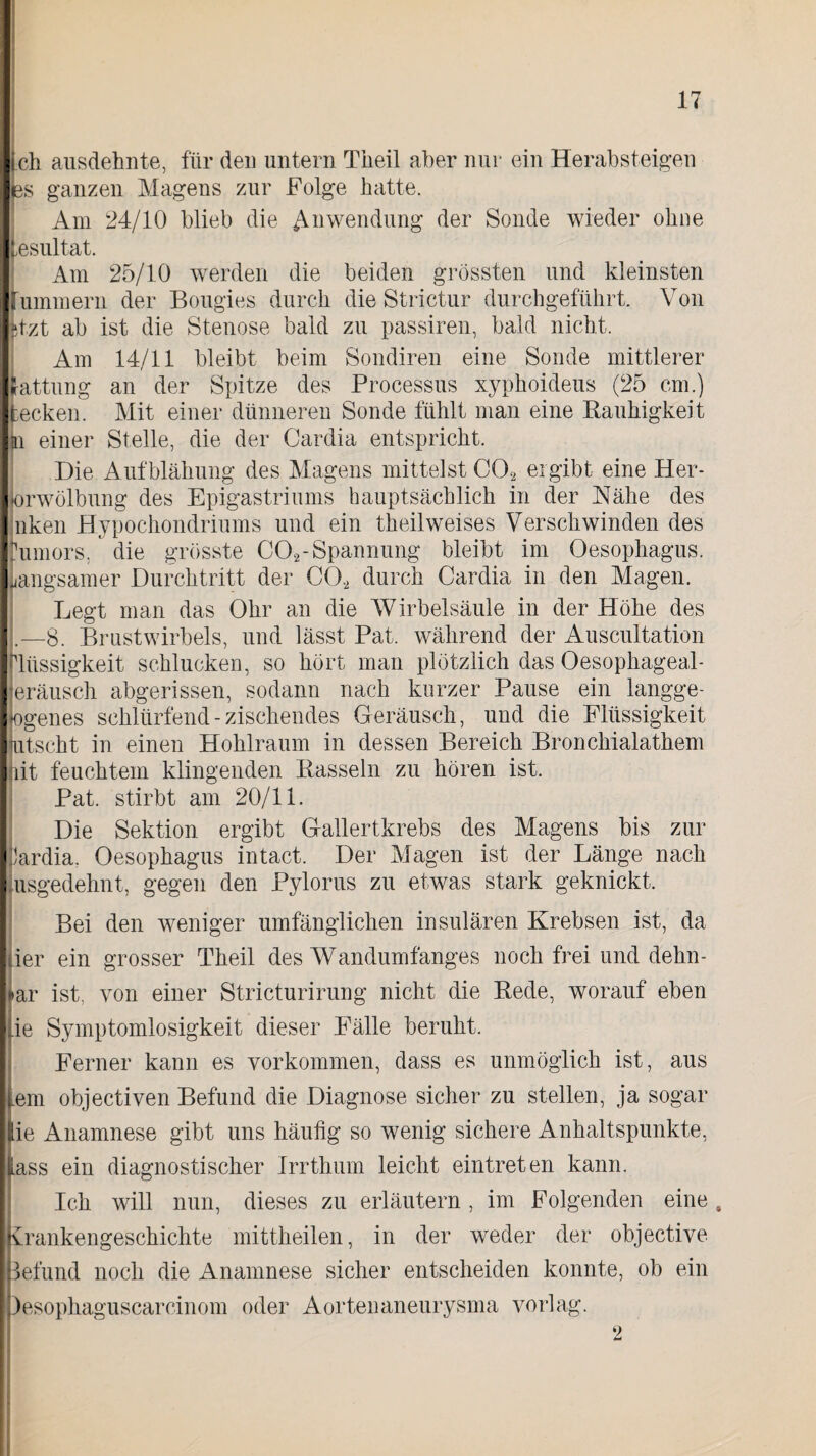ich ausdehnte, für den untern Theil aber nur ein Herabsteigen es ganzen Magens zur Folge batte. Am 24/10 blieb die Anwendung der Sonde wieder ohne Lesul tat. Am 25/10 werden die beiden grössten und kleinsten i ummern der Bougies durch die Strictur durchgeführt. Von itzt ab ist die Stenose bald zu passiren, bald nicht. Am 14/11 bleibt beim Sondiren eine Sonde mittlerer f-attung an der Spitze des Processus xyphoideus (25 cm.) fcecken. Mit einer dünneren Sonde fühlt man eine Rauhigkeit jn einer Stelle, die der Cardia entspricht. Die Aufblähung des Magens mittelst C02 ergibt eine Her- |orwölbung des Epigastriums hauptsächlich in der Nähe des nken Hypochondriums und ein theilweises Verschwinden des fumors, die grösste C02-Spannung bleibt im Oesophagus. Langsamer Durchtritt der CO* durch Cardia in den Magen. Legt man das Ohr an die Wirbelsäule in der Höhe des .—8. Brustwirbels, und lässt Pat. während der Auscultation Flüssigkeit schlucken, so hört man plötzlich das Oesophageal- eräusch abgerissen, sodann nach kurzer Pause ein langge- logenes schlürfend - zischendes Geräusch, und die Flüssigkeit lutscht in einen Hohlraum in dessen Bereich Bronchialathem ait feuchtem klingenden Rasseln zu hören ist. Pat. stirbt am 20/11. Die Sektion ergibt Gallertkrebs des Magens bis zur Cardia. Oesophagus intact. Der Magen ist der Länge nach Ausgedehnt, gegen den Pylorus zu etwas stark geknickt. Bei den weniger umfänglichen insularen Krebsen ist, da ier ein grosser Theil des Wandumfanges noch frei und dehn- iar ist. von einer Stricturirung nicht die Rede, worauf eben ie Symptomlosigkeit dieser Fälle beruht. Ferner kann es Vorkommen, dass es unmöglich ist, aus .em objectiven Befund die Diagnose sicher zu stellen, ja sogar lie Anamnese gibt uns häutig so wenig sichere Anhaltspunkte, lass ein diagnostischer Irrthum leicht eintreten kann. Ich will nun, dieses zu erläutern , im Folgenden eine, Krankengeschichte mittheilen, in der weder der objective Befund noch die Anamnese sicher entscheiden konnte, ob ein lesophaguscarcinom oder Aortenaneurysma vorlag. 2