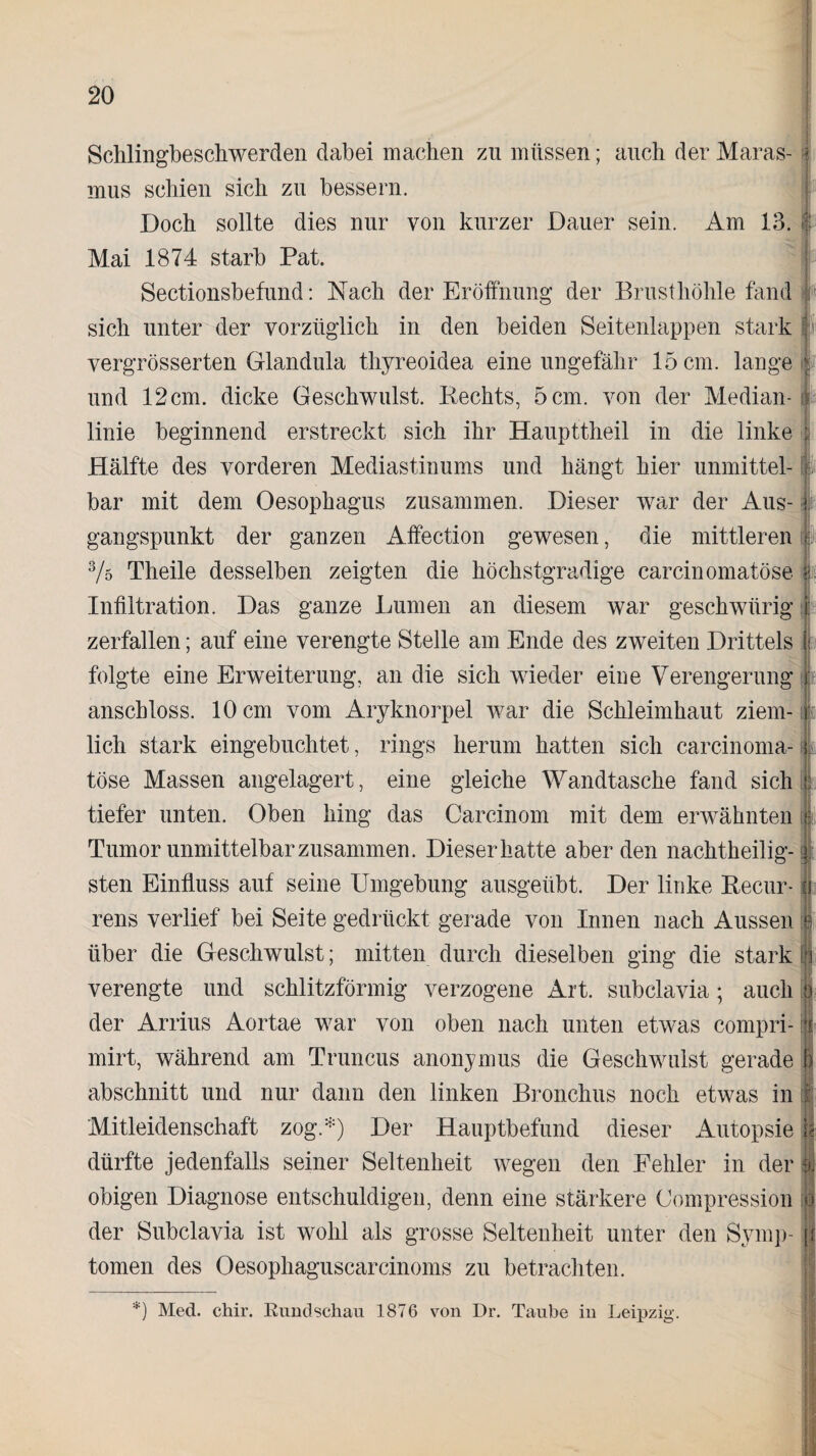 Schlingbeschwerden dabei machen zu müssen; auch der Maras¬ mus schien sich zu bessern. Doch sollte dies nur von kurzer Dauer sein. Am 13. Mai 1874 starb Pat. Sectionsbefund: Nach der Eröffnung der Brusthöhle fand sich unter der vorzüglich in den beiden Seitenlappen stark vergrösserten Glandula thyreoidea eine ungefähr 15cm. lange und 12cm. dicke Geschwulst. Rechts, 5 cm. von der Median¬ linie beginnend erstreckt sich ihr Haupttheil in die linke Hälfte des vorderen Mediastinums und hängt hier unmittel¬ bar mit dem Oesophagus zusammen. Dieser war der Aus¬ gangspunkt der ganzen Affection gewesen, die mittleren 3/ö Theile desselben zeigten die höchstgradige carcinomatöse Infiltration. Das ganze Lumen an diesem war geschwürig zerfallen; auf eine verengte Stelle am Ende des zweiten Drittels folgte eine Erweiterung, an die sich wieder eine Verengerung anschloss. 10 cm vom Aryknorpel war die Schleimhaut ziem¬ lich stark eingebuchtet, rings herum hatten sich carcinoma¬ töse Massen angelagert, eine gleiche Wandtasche fand sich tiefer unten. Oben hing das Carcinom mit dem erwähnten Tumor unmittelbar zusammen. Dieser hatte aberden nachtheilig¬ sten Einfluss auf seine Umgebung ausgeübt. Der linke Recur¬ rens verlief bei Seite gedrückt gerade von Innen nach Aussen über die Geschwulst; mitten durch dieselben ging die stark verengte und schlitzförmig verzogene Art. subclavia; auch der Arrius Aortae war von oben nach unten etwas compri- mirt, während am Truncus anonymus die Geschwulst gerade abschnitt und nur dann den linken Bronchus noch etwas in Mitleidenschaft zog.*) Der Hauptbefund dieser Autopsie dürfte jedenfalls seiner Seltenheit wegen den Fehler in der obigen Diagnose entschuldigen, denn eine stärkere Compression der Subclavia ist wohl als grosse Seltenheit unter den Symp¬ tomen des Oesophaguscarcinoms zu betrachten. I *) Med. chir. Rundschau 1876 von Dr. Taube in Leipzig.