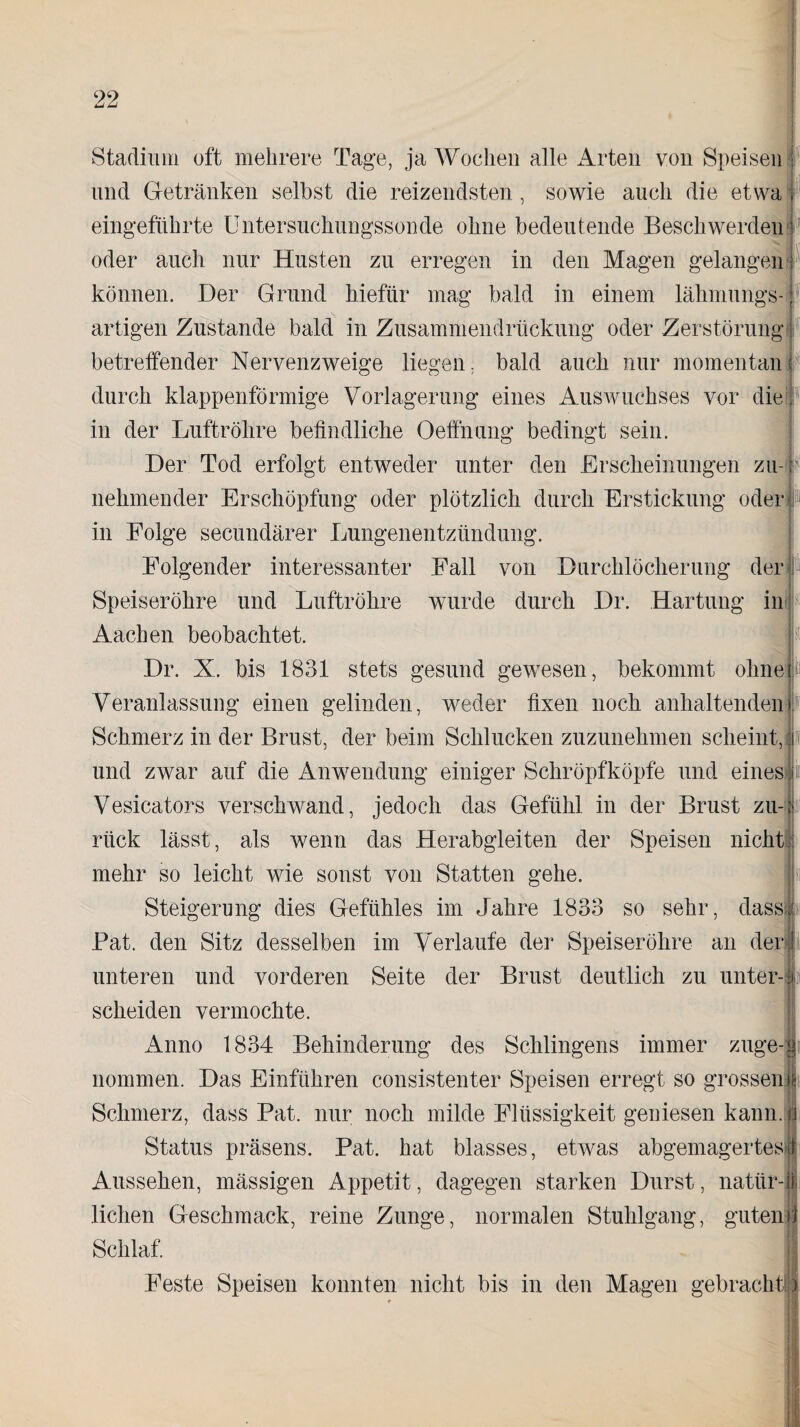 Stadium oft mehrere Tage, ja Wochen alle Arten von Speisen i und Getränken selbst die reizendsten, sowie auch die etwa f eingeführte Untersuchungssonde ohne bedeutende Beschwerden}1 oder auch nur Husten zu erregen in den Magen gelangen 1 können. Der Grund hiefiir mag bald in einem lahmungs- j artigen Zustande bald in Zusammendrückung oder Zerstörung betreffender Nervenzweige liegen, bald auch nur momentan; durch klappenförmige Vorlagerung eines Auswuchses vor die in der Luftröhre befindliche Oelfnang bedingt sein. Der Tod erfolgt entweder unter den Erscheinungen zu r nehmender Erschöpfung oder plötzlich durch Erstickung oder in Folge secundärer Lungenentzündung. Folgender interessanter Fall von Durchlöcherung der ; Speiseröhre und Luftröhre wurde durch Dr. Hartung in I Aachen beobachtet. Dr. X. bis 1831 stets gesund gewesen, bekommt ohne; Veranlassung einen gelinden, weder fixen noch anhaltenden i Schmerz in der Brust, der beim Schlucken zuzunehmen scheint, f und zwar auf die Anwendung einiger Schröpfköpfe und eines in Vesicators verschwand, jedoch das Gefühl in der Brust zu- 1 rück lässt, als wenn das Herabgleiten der Speisen nicht mehr so leicht wie sonst von Statten gehe. Steigerung dies Gefühles im Jahre 1833 so sehr, dass Pat. den Sitz desselben im Verlaufe der Speiseröhre an der unteren und vorderen Seite der Brust deutlich zu unter-ii scheiden vermochte. i^nno 1834 Behinderung des Sehlingens immer zuge-J nommen. Das Einführen consistenter Speisen erregt so grossen! Schmerz, dass Pat. nur noch milde Flüssigkeit geniesen kann. Status präsens. Pat. hat blasses, etwas abgemagertes 1 Aussehen, massigen Appetit, dagegen starken Durst, natiir-1 liehen Geschmack, reine Zunge, normalen Stuhlgang, guten Schlaf. Feste Speisen konnten nicht bis in den Magen gebrachte '