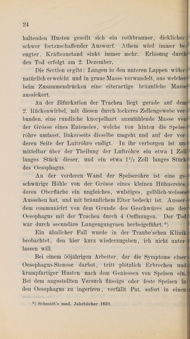 hl iß haltenden Husten gesellt sich ein rothbrauner, dicklicher, schwer fortzuschaffender Auswurf. Athem wird immer be¬ engter, Kräftezustand sinkt immer mehr. Erlösung durch den Tod erfolgt am 2. Dezember. Die Section ergibt: Lungen in den unteren Lappen wider-f natürlich erweicht und in graue Masse verwandelt, aus welcher beim Zusammendrücken eine eiterartige bräunliche Massel aussickert. An der Bifurkation der Trachea liegt gerade auf dem 2. Rückenwirbel, mit diesen durch lockeres Zellengewebe ver¬ bunden, eine rundliche knorpelhart anzufühlende Masse von der Grösse eines Enteneies, welche von hinten die Speise-? röhre umfasst, linkerseits dieselbe umgeht und auf der vor¬ deren Seite der Luftröhre endigt. In ihr verborgen ist un¬ mittelbar über der Theilung der Luftröhre ein etwa 1 Zoll langes Stück dieser, und ein etwa IV2 Zoll langes Stück des Oesophagus. An der vorderen Wand der Speiseröhre ist eine ge¬ schweige Höhle von der Grösse eines kleinen Hühnereies, deren Oberfläche ein ungleiches, wulstiges, gelblich-weisses Aussehen hat, und mit bräunlichem Eiter bedeckt ist. Ausser-| dem communicirt von dem Grunde des Geschwüres aus der Oesophagus mit der Trachea durch 4 Oeffnungen. Der Tod war durch secundäre Lungengangraen herbeigeführt.*) Ein ähnlicher Fall wurde in der Traube’sehen Klinik beobachtet, den hier kurz wiederzugeben, ich nicht unter-* lassen will. Bei einem 50jährigen Arbeiter, der die Symptome einen Oesophagus-Stenose darbot, tritt plötzlich Erbrechen undjl krampfartiger Husten nach dem Gemessen von Speisen ein. .1 Bei dem angestellten Versuch flüssige oder feste Speisen injl i 1 • • 1 r'k 1 Pi* • den Oesophagus zu ingeriren, verfällt Bat. sofort in einen *) Schmidt’s med. Jahrbücher 1839.