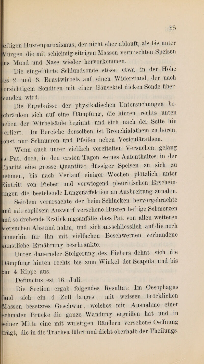 leftigen Hustenparoxismus, der nicht eher abläuft, als bis unter Bürgen die mit schleimig-eitrigen Massen vermischten Speisen ,us Mund und Nase wieder hervorkommen. Die eingeführte Schlundsonde stösst etwa in der Höhe es 2. und 3. Brustwirbels auf einen Widerstand, der nach orsichtigern Sondiren mit einer Gänsekiel dicken Sonde über¬ runden wird. Die Ergebnisse der physikalischen Untersuchungen be¬ schränken sich auf eine Dämpfung, die hinten rechts unten leben der Wirbelsäule beginnt und sich nach der Seite hin rerliert. Tm Bereiche derselben ist Bronchialathem zu höien, jonst nur Schnurren und Pfeifen neben Vesiculärathem. Wenn auch unter vielfach vereitelten Versuchen, gelang s Pat. doch, in den ersten Tagen seines Aufenthaltes in der pharite eine grosse Quantität flüssiger Speisen zu sich zu nehmen, bis nach Verlauf einiger Wochen plötzlich unter Eintritt von Fieber und vorwiegend pleuritischen Erschein¬ fingen die bestehende Lungenaffektion an Ausbieitung zunahm, j Seitdem verursachte der beim Schlucken hervorgebrachte md mit copiösem Auswurf versehene Husten heftige Schmerzen md so drohende Erstickungsanfälle, dass Pat. von allen weiteren Versuchen Abstand nahm, und sich ausschliesslich auf die noch Immerhin für ihn mit vielfachen Beschwerden verbundene Künstliche Ernährung beschränkte. ] Unter dauernder Steigerung des Fiebers dehnt sich die Dämpfung hinten rechts bis zum Winkel der Scapula und bis sur 4 Bippe aus. Defunctus est 16. Juli. Die Section ergab folgendes Resultat: Im Oesophagus and sich ein 4 Zoll langes , mit weissen bröcklichen Massen besetztes Geschwür, welches mit Ausnahme einer schmalen Brücke die ganze Wandung ergriffen hat und in meiner Mitte eine mit wulstigen Rändern versehene Oeffnung trägt, die in die Trachea führt und dicht oberhalb der Theilungs-