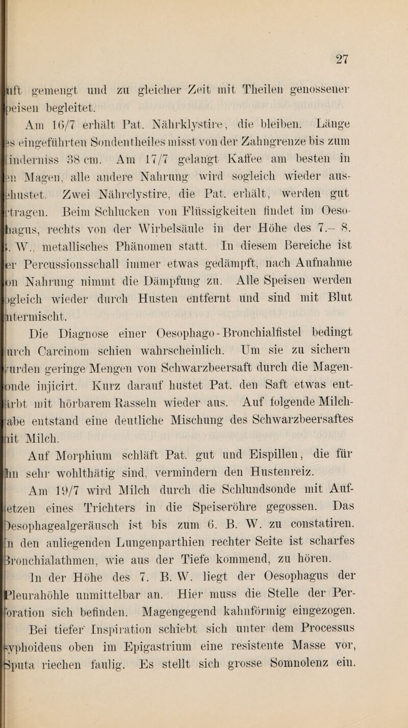 Lift gemengt und zu gleicher Zeit mit Theilen genossener peisen begleitet. Am 16/7 erhält Fat. Nährklystire, die bleiben. Länge is eingeführten Sondentheiles misst von der Zahngrenze bis zum inderniss 38 cm. Am 17/7 gelangt Kaffee am besten in im Magen, alle andere Nahrung wird sogleich wieder aus- ehustet. Zwei Nährclystire, die Pat. erhält, werden gut •tragen. Beim Schlucken von Flüssigkeiten findet im Oeso- bagus, rechts von der Wirbelsäule in der Höhe des 7.- 8. i. W., metallisches Phänomen statt. In diesem Bereiche ist er Percussionsschall immer etwas gedämpft, nach Aufnahme on Nahrung nimmt die Dämpfung zu. Alle Speisen werden )gleich wieder durch Husten entfernt und sind mit Blut Litermischt. Die Diagnose einer Oesophago - Bronchialfistel bedingt urch Carcinom schien wahrscheinlich. Um sie zu sichern purden geringe Mengen von Schwarzbeersaft durch die Magen- onde injicirt. Kurz darauf hustet Pat. den Saft etwas ent¬ erbt mit hörbarem Rasseln wieder aus. Auf folgende Milch- abe entstand eine deutliche Mischung des Schwarzbeersaftes lit Milch. Auf Morphium schläft Pat. gut und Eispillen, die für Um sehr wohlthätig sind, vermindern den Hustenreiz. Am 19/7 wird Milch durch die Schlundsonde mit Auf¬ fetzen eines Trichters in die Speiseröhre gegossen. Das Desophagealgeräusch ist bis zum 6. B. W. zu constatiren. In den anliegenden Lungenparthien rechter Seite ist scharfes Sronchialathmen, wie aus der Tiefe kommend, zu hören. ln der Höhe des 7. B. W. liegt der Oesophagus der Pleurahöhle unmittelbar an. Hier muss die Stelle der Per¬ bration sich befinden. Magengegend kahnförmig eingezogen. Bei tiefer Inspiration schiebt sich unter dem Processus wphoideus oben im Epigastrium eine resistente Masse vor, Sputa riechen faulig. Es stellt sich grosse Somnolenz ein.